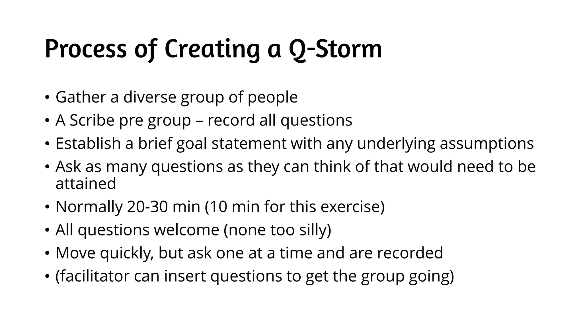 Process of Creating a Q-Storm
• Gather a diverse group of people
• A Scribe pre group – record all questions
• Establish a brief goal statement with any underlying assumptions
• Ask as many questions as they can think of that would need to be
attained
• Normally 20-30 min (10 min for this exercise)
• All questions welcome (none too silly)
• Move quickly, but ask one at a time and are recorded
• (facilitator can insert questions to get the group going)
 