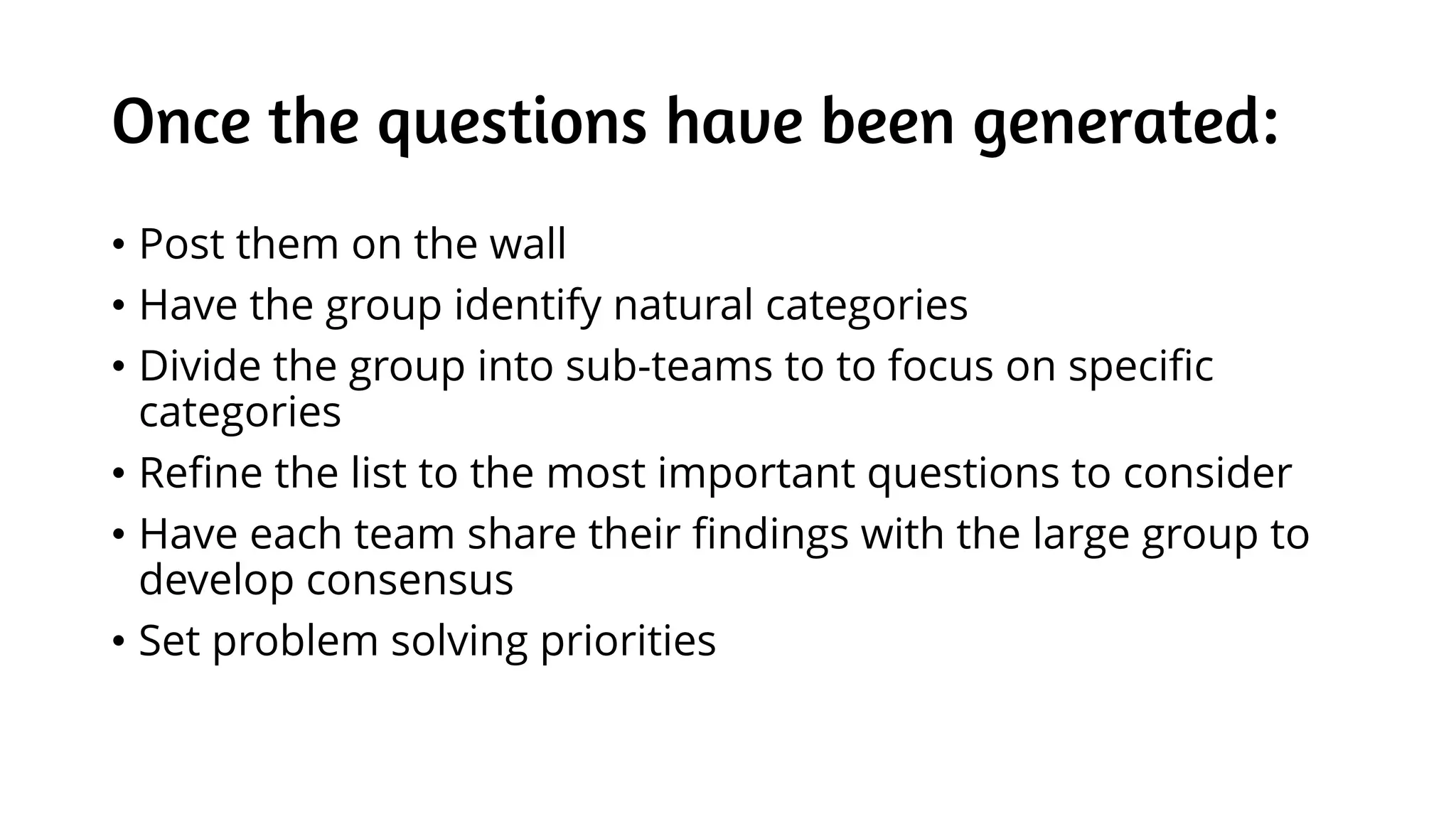 Once the questions have been generated:
• Post them on the wall
• Have the group identify natural categories
• Divide the group into sub-teams to to focus on specific
categories
• Refine the list to the most important questions to consider
• Have each team share their findings with the large group to
develop consensus
• Set problem solving priorities
 