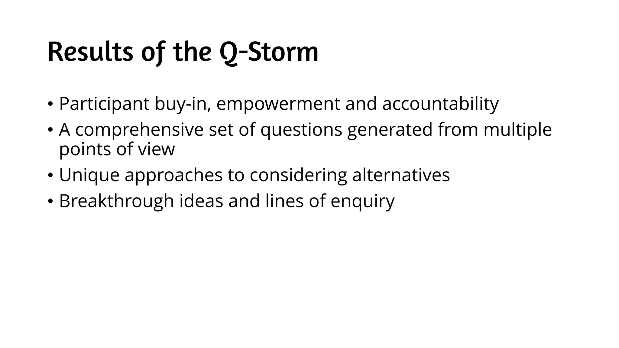 Results of the Q-Storm
• Participant buy-in, empowerment and accountability
• A comprehensive set of questions generated from multiple
points of view
• Unique approaches to considering alternatives
• Breakthrough ideas and lines of enquiry
 