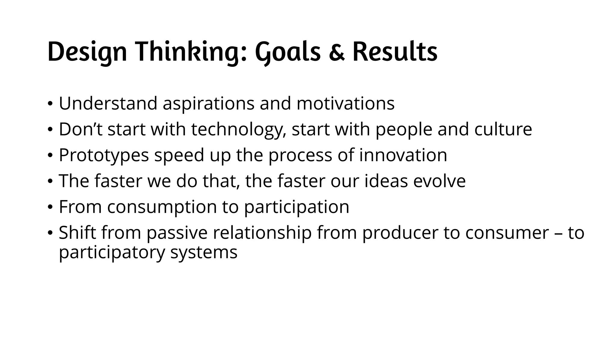 Design Thinking: Goals & Results
• Understand aspirations and motivations
• Don’t start with technology, start with people and culture
• Prototypes speed up the process of innovation
• The faster we do that, the faster our ideas evolve
• From consumption to participation
• Shift from passive relationship from producer to consumer – to
participatory systems
 