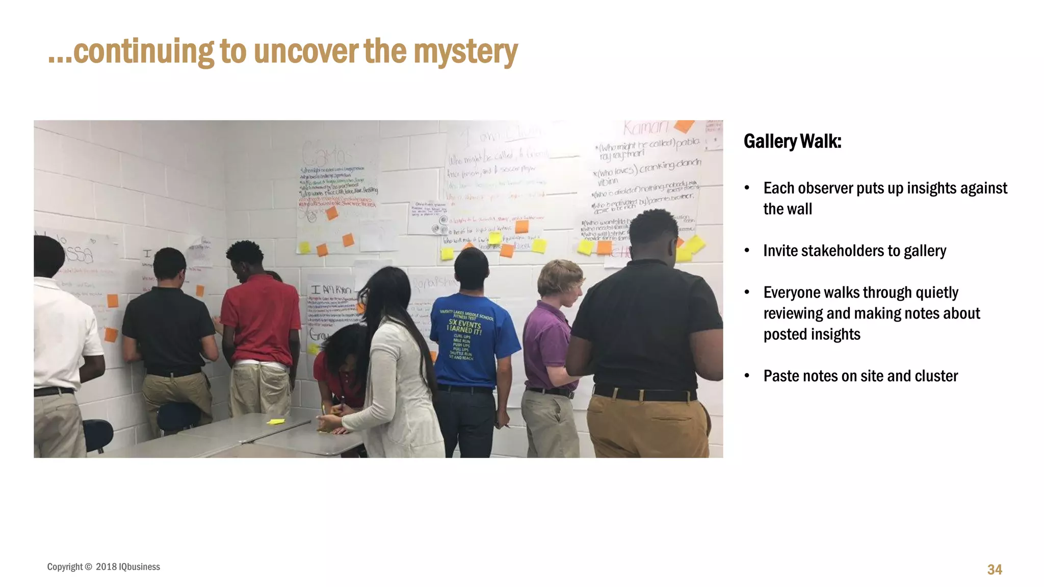 Copyright © 2018 IQbusiness
…continuing to uncover the mystery
34
Gallery Walk:
• Each observer puts up insights against
the wall
• Invite stakeholders to gallery
• Everyone walks through quietly
reviewing and making notes about
posted insights
• Paste notes on site and cluster
 