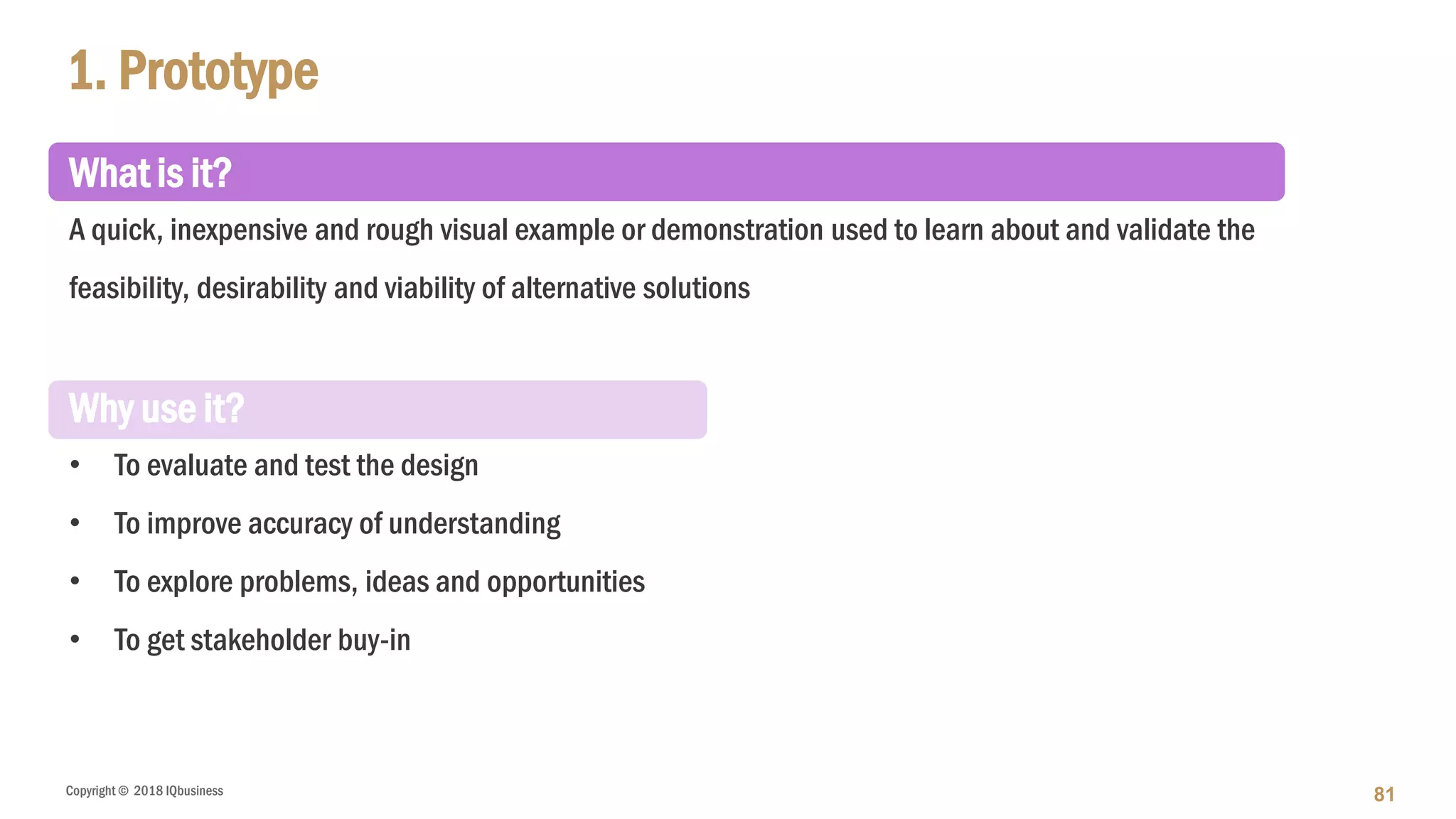 Copyright © 2018 IQbusiness
What is it?
A quick, inexpensive and rough visual example or demonstration used to learn about and validate the
feasibility, desirability and viability of alternative solutions
Why use it?
• To evaluate and test the design
• To improve accuracy of understanding
• To explore problems, ideas and opportunities
• To get stakeholder buy-in
1. Prototype
81
 