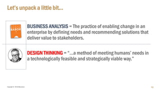 Copyright © 2018 IQbusiness
Let’s unpack a little bit…
BUSINESS ANALYSIS = The practice of enabling change in an
enterprise by defining needs and recommending solutions that
deliver value to stakeholders.
DESIGN THINKING = “…a method of meeting humans’ needs in
a technologically feasible and strategically viable way.”
12
 