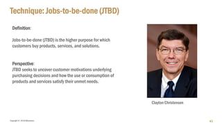 Copyright © 2018 IQbusiness
Definition:
Jobs-to-be-done (JTBD) is the higher purpose for which
customers buy products, services, and solutions.
Perspective:
JTBD seeks to uncover customer motivations underlying
purchasing decisions and how the use or consumption of
products and services satisfy their unmet needs.
Technique: Jobs-to-be-done (JTBD)
43
Clayton Christensen
 