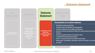 Copyright © 2018 IQbusiness
…Outcome statement
52
Job
Statement
A description of
the Job-to-be-done
Job Map
A visual depiction
of the core
functional job,
deconstructed into
its discrete
process or job
steps
Outcome
Statement
A breakdown of job
steps into
customer needs or
outcomes
Opportunity
Map
A ranking of
customer
outcomes in order
of importance and
level of
satisfaction
Source: Anthony W. Ulwick and Lance A. Bettencourt
• Articulates needs per job step.
• Renders needs controllable and manageable.
• A metric customers use to judge performance.
• Monitors solution development against the right product and service
features.
• Ensures consistent delivery of customer value.
• A yardstick for tracking unmet needs.
• Used in a customer survey to identify unmet needs.
• Measurable, controllable, actionable, devoid of solutions, and stabl
over time
Characteristics of an outcome statement
 