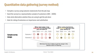 Copyright © 2018 IQbusiness
Quantitative data gathering (survey method)
59
• Compile a survey using outcome statements from the job map
• Send the survey to a representative sample of customers (180 – 3000)
• Asks what alternative solution they are using to get the job done
• Asks for rating of outcomes on importance and satisfaction
Source: Tony Ulwick
Sample survey
design
 
