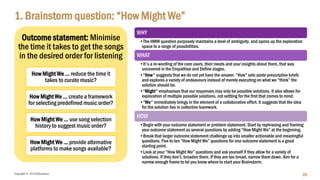 Copyright © 2018 IQbusiness
1. Brainstorm question: “How Might We”
69
WHY
•The HMW question purposely maintains a level of ambiguity, and opens up the exploration
space to a range of possibilities.
WHAT
•It's a re-wording of the core users, their needs and your insights about them, that was
uncovered in the Empathise and Define stages.
•“How" suggests that we do not yet have the answer. “How” sets aside prescriptive briefs
and explores a variety of endeavours instead of merely executing on what we “think” the
solution should be.
•“Might" emphasises that our responses may only be possible solutions. It also allows for
exploration of multiple possible solutions, not settling for the first that comes to mind.
•“We" immediately brings in the element of a collaborative effort. It suggests that the idea
for the solution lies in collective teamwork.
HOW
•Begin with your outcome statement or problem statement. Start by rephrasing and framing
your outcome statement as several questions by adding “How Might We” at the beginning.
•Break that larger outcome statement challenge up into smaller actionable and meaningful
questions. Five to ten “How Might We” questions for one outcome statement is a good
starting point.
•Look at your “How Might We” questions and ask yourself if they allow for a variety of
solutions. If they don’t, broaden them. If they are too broad, narrow them down. Aim for a
narrow enough frame to let you know where to start your Brainstorm.
Outcome statement: Minimise
the time it takes to get the songs
in the desired order for listening
How Might We … reduce the time it
takes to curate music?
How Might We … create a framework
for selecting predefined music order?
How Might We … use song selection
history to suggest music order?
How Might We … provide alternative
platforms to make songs available?
 