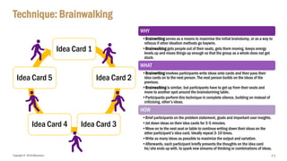Copyright © 2018 IQbusiness
Technique: Brainwalking
Idea Card 1
Idea Card 2
Idea Card 3Idea Card 4
Idea Card 5
WHY
•Brainwriting serves as a means to maximise the initial braindump, or as a way to
refocus if other ideation methods go haywire.
•Brainwalking gets people out of their seats, gets them moving, keeps energy
levels up and mixes things up enough so that the group as a whole does not get
stuck.
WHAT
•Brainwriting involves participants write ideas onto cards and then pass their
idea cards on to the next person. The next person builds on the ideas of the
previous.
•Brainwalking is similar, but participants have to get up from their seats and
move to another spot around the brainstorming table.
•Participants perform this technique in complete silence, building on instead of
criticising, other’s ideas.
HOW
•Brief participants on the problem statement, goals and important user insights.
•Jot down ideas on their idea cards for 3-5 minutes.
•Move on to the next seat or table to continue writing down their ideas on the
other participant’s idea card. Ideally repeat 3-10 times.
•Write as many ideas as possible to maximize the output and variation.
•Afterwards, each participant briefly presents the thoughts on the idea card
he/she ends up with, to spark new streams of thinking or combinations of ideas.
71
 