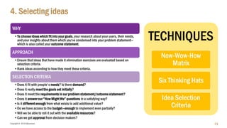 Copyright © 2018 IQbusiness
4. Selecting ideas
WHY
•To choose ideas which fit into your goals, your research about your users, their needs,
and your insights about them which you’ve condensed into your problem statement—
which is also called your outcome statement.
APPROACH
•Ensure that ideas that have made it elimination exercises are evaluated based on
selection criteria.
•Rank ideas according to how they meet these criteria.
SELECTION CRITERIA
•Does it fit with people's needs? Is there demand?
•Does it really meet the goals set initially?
•Does it meet the requirements in our problem statement/outcome statement?
•Does it answer our “How Might We” questions in a satisfying way?
•Is it different enough from what exists to add additional value?
•Do we have access to the budget—enough to implement even partially?
•Will we be able to roll it out with the available resources?
•Can we get approval from decision makers?
73
TECHNIQUES
Now-Wow-How
Matrix
Six Thinking Hats
Idea Selection
Criteria
 