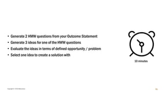 Copyright © 2018 IQbusiness 76
• Generate 2 HMW questions from your Outcome Statement
• Generate 3 ideas for one of the HWW questions
• Evaluate the ideas in terms of defined opportunity / problem
• Select one idea to create a solution with
10 minutes
 