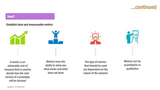 Copyright © 2018 IQbusiness
…continued
Metrics can be
quantitative or
qualitative
The type of metrics
that should be used
are dependant on the
nature of the solution
Metrics have the
ability to show you
what works and what
does not work
A metric is an
actionable unit of
measure that is used to
decide how the next
version of a prototype
will be iterated
How?
Establish clear and measureable metrics
 
