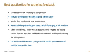 Copyright © 2018 IQbusiness
Best practice tips for gathering feedback
 Tailor the feedback according to your prototype
 Test your prototypes on the right people | extreme users
 Ask the right questions & keep an open mind
 Be neutral when presenting your ideas | refrain from trying to sell your idea.
 Adapt while testing | if you think that your planned script for the testing
session does not work well, feel free to deviate from it and improvise during
the testing session
 Let the user contribute ideas | ask your users how the product or service
could be improved for them
91
 