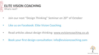 ELITE	
  VISION	
  COACHING	
  
What’s next?
•  Join	
  our	
  next	
  “Design	
  Thinking”	
  Seminar	
  on	
  20th	
  of	
  October	
  
•  Like	
  us	
  on	
  Facebook:	
  Elite	
  Vision	
  Coaching	
  
•  Read	
  ar8cles	
  about	
  design	
  thinking:	
  www.evisioncoaching.co.uk	
  
	
  
•  Book	
  your	
  ﬁrst	
  design	
  consulta8on:	
  info@evisioncoaching.com	
  
 