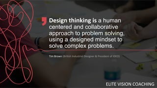 Design	
  thinking	
  is	
  a human
centered and collaborative
approach to problem solving,
using a designed mindset to
solve complex problems.
Tim	
  Brown	
  (Bri8sh	
  Industrial	
  Designer	
  &	
  President	
  of	
  IDEO)
ELITE	
  VISION	
  COACHING	
  
 