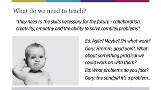 “they need to the skills necessary for the future - collaboration,
creativity, empathy and the ability to solve complex problems”
What do we need to teach?
Ed: Agile? Maybe? On what work?
Gary: Hmmm, good point. What
about something practical we
could work on with them?
Ed: What problems do you face?
Gary: the sandpit! It’s a problem...
 