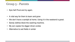 Group 5 - Parents
• Epic fail! Pivot and try again.
• A vital way for them to learn and grow
• We don’t have a sandpit at home. Using it in the weekend is great.
• Sandy clothes block the washing machine.
• My son copies his digger driver uncles
• Alternative to wet fields in winter
 
