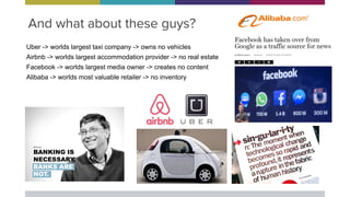 And what about these guys?
Uber -> worlds largest taxi company -> owns no vehicles
Airbnb -> worlds largest accommodation provider -> no real estate
Facebook -> worlds largest media owner -> creates no content
Alibaba -> worlds most valuable retailer -> no inventory
 