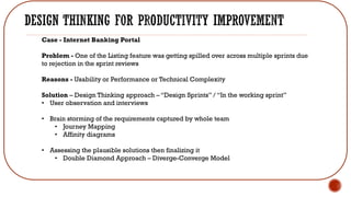 Case - Internet Banking Portal
Problem - One of the Listing feature was getting spilled over across multiple sprints due
to rejection in the sprint reviews
Reasons - Usability or Performance or Technical Complexity
Solution – Design Thinking approach – “Design Sprints” / “In the working sprint”
• User observation and interviews
• Brain storming of the requirements captured by whole team
• Journey Mapping
• Affinity diagrams
• Assessing the plausible solutions then finalizing it
• Double Diamond Approach – Diverge-Converge Model
 