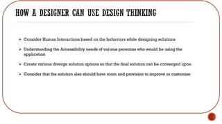 ➢ Consider Human Interactions based on the behaviors while designing solutions
➢ Understanding the Accessibility needs of various personas who would be using the
application
➢ Create various diverge solution options so that the final solution can be converged upon
➢ Consider that the solution also should have room and provision to improve or customize
 