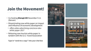 • Co-hosting Disrupt-ED November 9-11
(Denver)
• Disseminating new white paper on impact
and influence of economic development
• offers.atlas-advertising.com/econ-dev-
white-paper-2017
• Releasing new tourism white paper in
tandem with the U.S. Travel Association
Join the Movement!
Type in “send me a copy” into your chat box
 