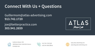 Guillermo Mazier, CEO
1860 Blake Street, Suite B101 Denver,
CO 80202 USA
+913 742-1720 (Cell)
+303 292-3300 (Office)
www.atlas-advertising.com
www.blog.atlas-advertising.com
Connect With Us + Questions
Guillermom@atlas-advertising.com
913.742.1720
joe@betterpractice.com
303.941.2659
 