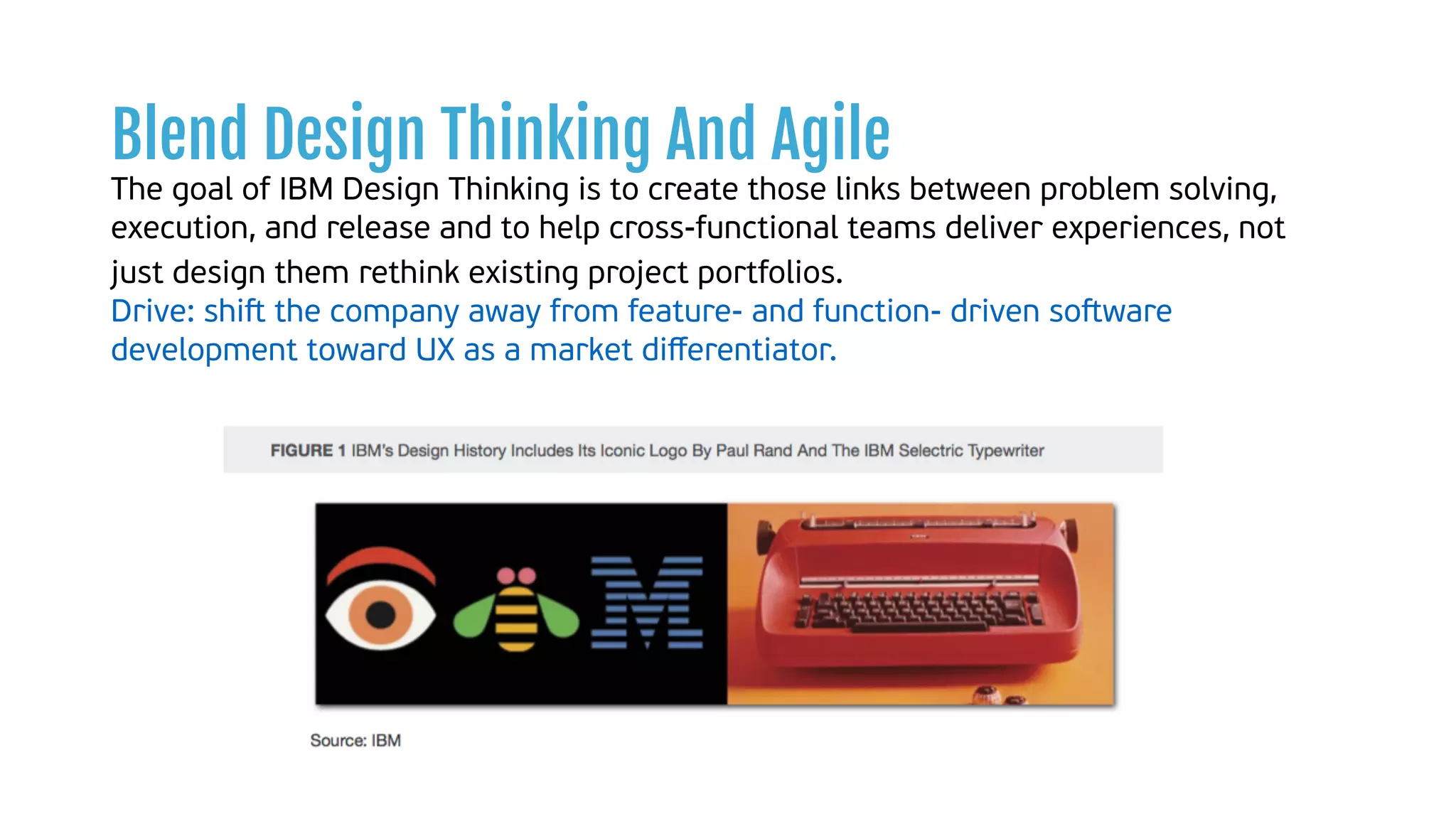 Blend Design Thinking And Agile
The goal of IBM Design Thinking is to create those links between problem solving,
execution, and release and to help cross-functional teams deliver experiences, not
just design them rethink existing project portfolios.  
Drive: shiﬅ the company away from feature- and function- driven soﬅware
development toward UX as a market diﬀerentiator.
 