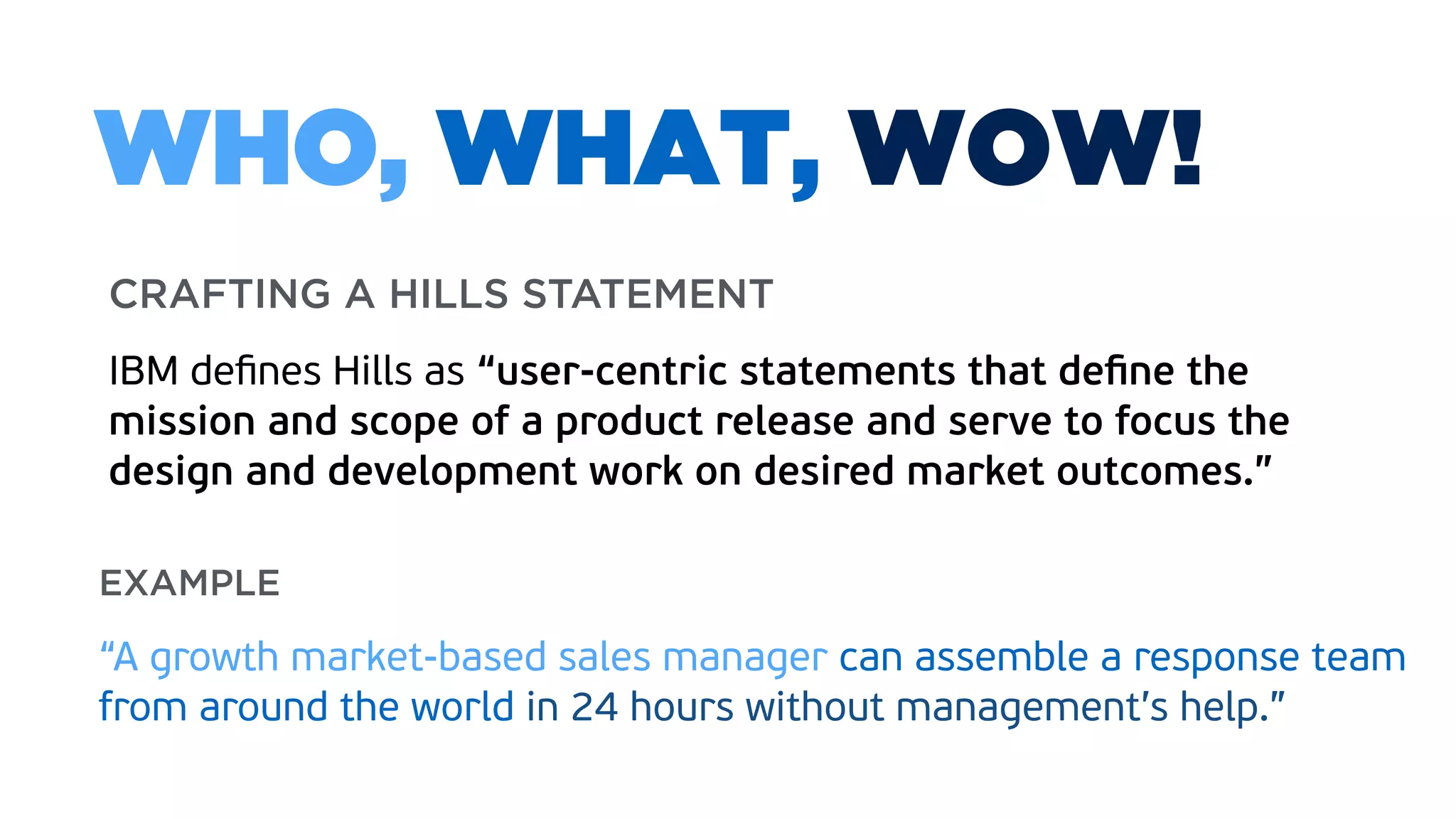 CRAFTING A HILLS STATEMENT 
 
IBM deﬁnes Hills as “user-centric statements that deﬁne the
mission and scope of a product release and serve to focus the
design and development work on desired market outcomes.”
WHO, WHAT, WOW!
EXAMPLE  
“A growth market-based sales manager can assemble a response team
from around the world in 24 hours without management’s help.”
 
