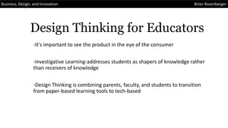 Design Thinking for Educators
-It's important to see the product in the eye of the consumer
-Investigative Learning-addresses students as shapers of knowledge rather
than receivers of knowledge
-Design Thinking is combining parents, faculty, and students to transition
from paper-based learning tools to tech-based
Business, Design, and Innovation Brian Rosenberger
 