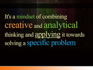 It's a mindset of combining creative and analyticalthinking and applying it towards solving a specific problem