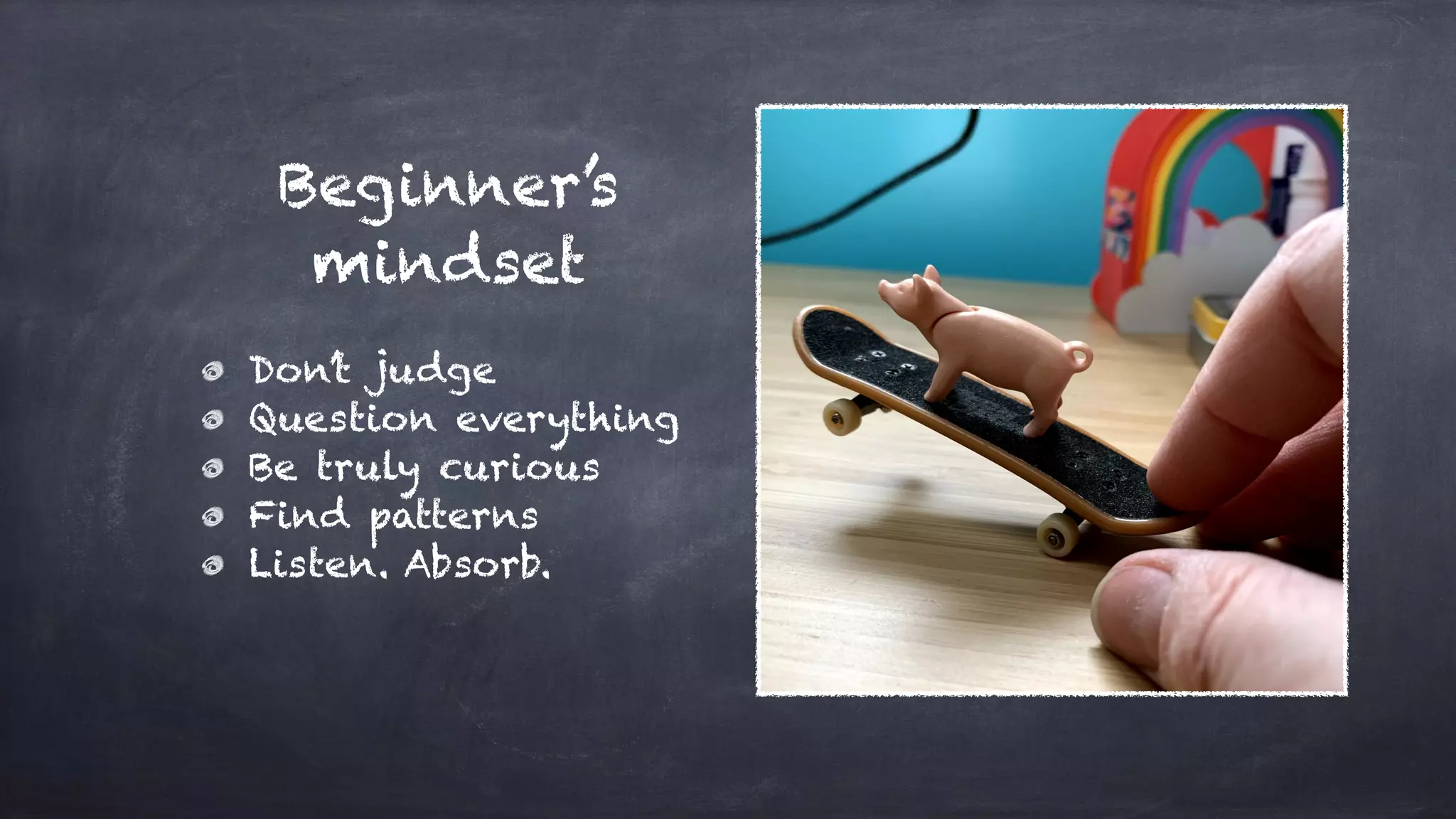 Beginner’s
mindset
Don’t judge
Question everything
Be truly curious
Find patterns
Listen. Absorb.
 