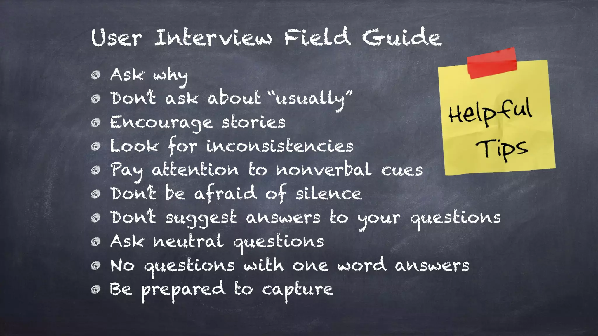 Ask why
Don’t ask about “usually”
Encourage stories
Look for inconsistencies
Pay attention to nonverbal cues
Don’t be afraid of silence
Don’t suggest answers to your questions
Ask neutral questions
No questions with one word answers
Be prepared to capture
User Interview Field Guide
 
