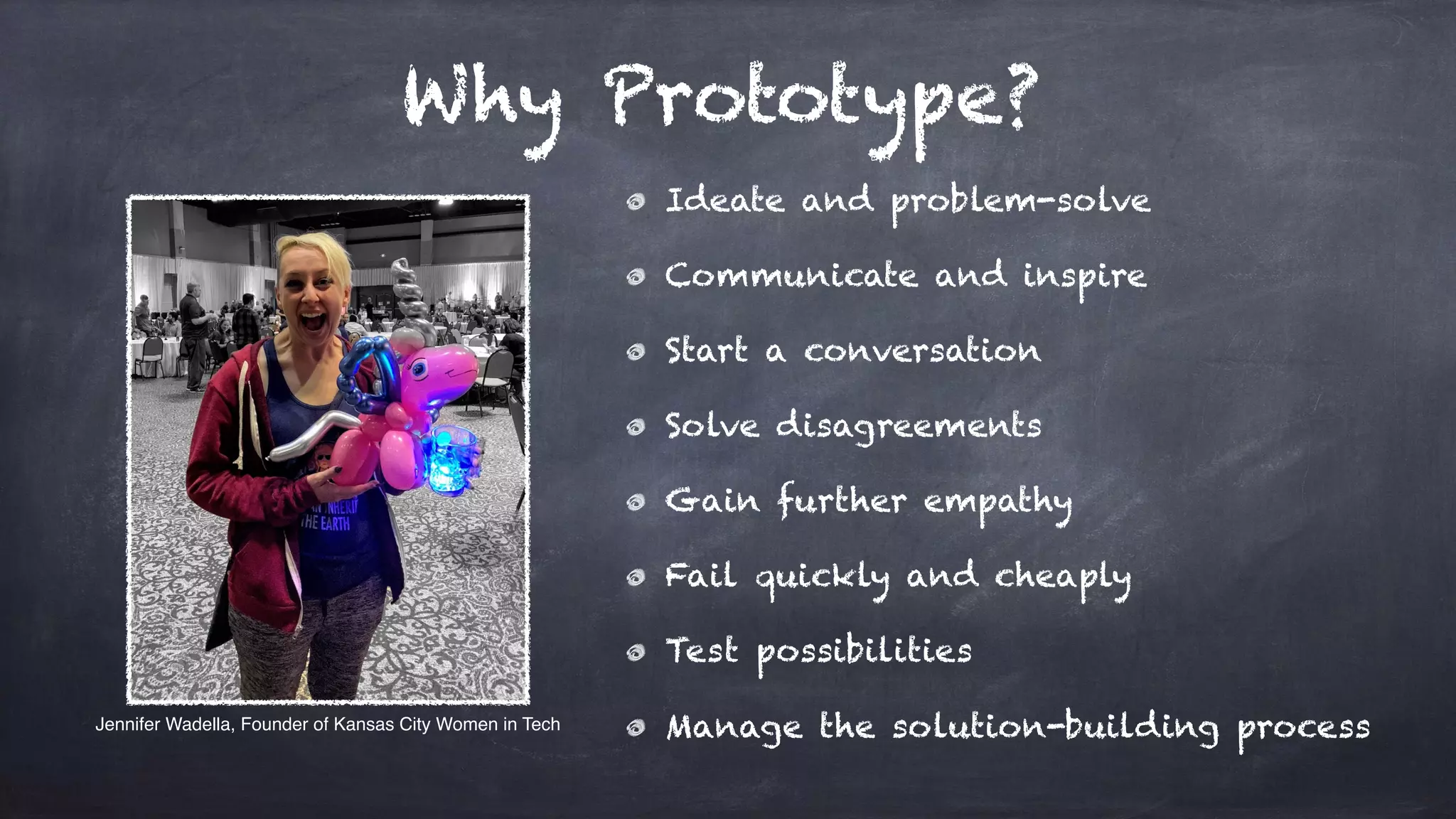 Why Prototype?
Ideate and problem-solve
Communicate and inspire
Start a conversation
Solve disagreements
Gain further empathy
Fail quickly and cheaply
Test possibilities
Manage the solution-building processJennifer Wadella, Founder of Kansas City Women in Tech
 