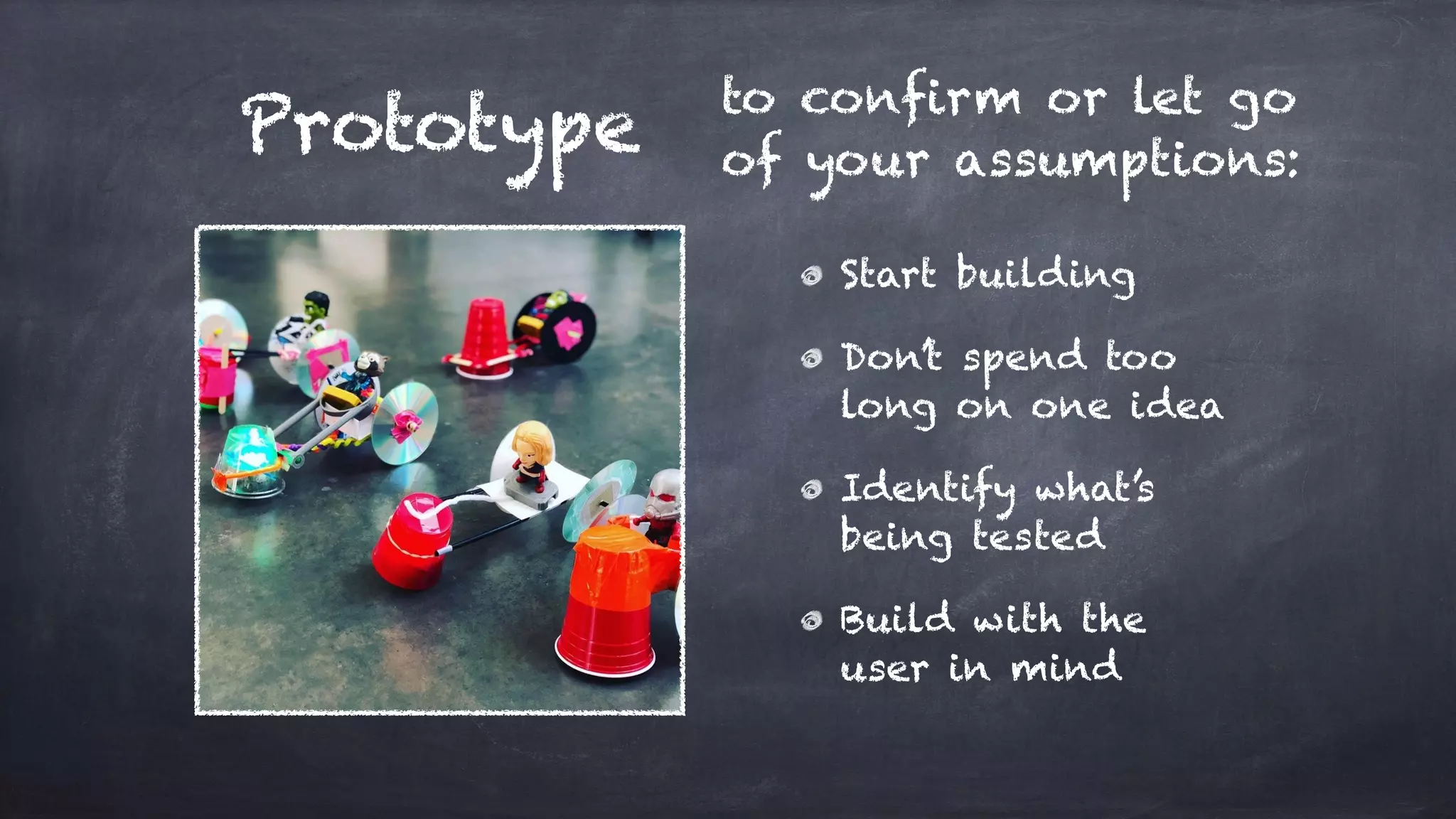 Prototype to confirm or let go
of your assumptions:
Start building
Don’t spend too
long on one idea
Identify what’s
being tested
Build with the
user in mind
 
