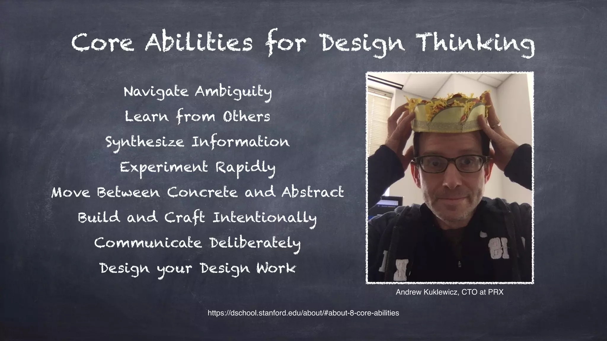 Core Abilities for Design Thinking
Navigate Ambiguity
Learn from Others
Synthesize Information
Experiment Rapidly
Move Between Concrete and Abstract
Build and Craft Intentionally
Communicate Deliberately
Design your Design Work
https://dschool.stanford.edu/about/#about-8-core-abilities
Andrew Kuklewicz, CTO at PRX
 