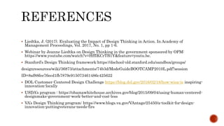  Liedtka, J. (2017). Evaluating the Impact of Design Thinking in Action. In Academy of
Management Proceedings, Vol. 2017, No. 1, pp 1-6.
 Webinar by Jeanne Liedtka on Design Thinking in the government sponsored by OPM:
https://www.youtube.com/watch?v=HffIKCrTB1Y&feature=youtu.be.
 Stanford’s Design Thinking framework:https://dschool-old.stanford.edu/sandbox/groups/
designresources/wiki/36873/attachments/74b3d/ModeGuideBOOTCAMP2010L.pdf?session
ID=8af88fee76ecd1fb7879c915073461486c425622
 DOL Customer Centered Design Challenge https://blog.dol.gov/2016/02/18/how-wioa-is inspiring-
innovation-locally
 USDA’s program : https://obamawhitehouse.archives.gov/blog/2015/09/04/using-human-centered-
designmake-government-work-better-and-cost-less
 VA’s Design Thinking program: https://www.blogs.va.gov/VAntage/25450/a-toolkit-for-design-
innovation-puttingveterans-needs-firs
 