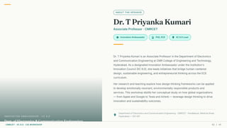 ABOUT THE SPEAKER
Dr. T Priyanka Kumari
Associate Professor · CMRCET
school Innovation Ambassador workspace_premium PhD, ECE lightbulb IIC 8.0 Lead
Dr. T Priyanka Kumari is an Associate Professor in the Department of Electronics
and Communication Engineering at CMR College of Engineering and Technology,
Hyderabad. As a designated Innovation Ambassador under the Institution's
Innovation Council (IIC 8.0), she leads initiatives that bridge human-centered
design, sustainable engineering, and entrepreneurial thinking across the ECE
curriculum.
Her research and teaching explore how design thinking frameworks can be applied
to develop emotionally resonant, environmentally responsible products and
services. This workshop distills her conceptual study on how global organizations
— from Apple and Google to Tesla and Airbnb — leverage design thinking to drive
innovation and sustainability outcomes.
place
Department of Electronics and Communication Engineering · CMRCET · Kandlakoya, Medchal Road,
Hyderabad — 501 401
Dept. of Electronics & Communication Engineering
I N N OVAT I O N A M B A S S A D O R · I I C 8.0
CMRCET · IIC 8.0 · CIE WORKSHOP 02 / 49
 