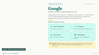 CASE STUDY 04 OF 04 TECHNOLOGY · AI
Google
Empathy, expansion, experimentation at scale
Google applies its 3 E's framework — Empathize, Expand, Experiment — across billions of
users. From Search to Material Design to Gemini, Google treats every product as a
perpetual beta, learning from real usage at unprecedented scale.
DESIGN THINKING LEVERS
groups People-First Research
Field research in real contexts
all_inclusive 10x Thinking
Order-of-magnitude improvements, not 10%
science Launch & Learn
Ship early, iterate from real data
palette Material Design
Systematized design language across
products
public Outcome: Google's design-led culture sustains innovation across Search, Android, Maps,
Workspace, and AI — the 3 E's framework is now taught globally. Reference: Frederik G.
Pferdt (2019).
GOOGLE · DESIGN-LED INNOVATION CULTURE
CMRCET · IIC 8.0 · CIE WORKSHOP 36 / 49
 