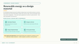 RENEWABLES + DESIGN THINKING
Renewable energy as a design
material
As renewable energy becomes the default, design teams must rethink products, services,
and infrastructure around abundance rather than scarcity. Solar, wind, and storage unlock
new product categories — from grid-aware appliances to vehicle-to-grid services — that
were impossible in the fossil era.
WHERE DESIGN THINKING MEETS RENEWABLES
solar_power Grid-Aware Products
Devices that shift load to renewable-
abundant hours
electric_bolt Energy as a Service
Outcome-based models replace kWh sales
battery_charging_full Storage-Integrated Design
Products that buffer intermittent renewables
directions_car EV Ecosystem Design
Charging, V2G, second-life batteries
public System-level opportunity: Design thinking helps teams navigate the complexity of multi-
stakeholder energy ecosystems — utilities, regulators, prosumers, and the grid itself.
RENEWABLES · SOLAR & WIND AT SCALE
CMRCET · IIC 8.0 · CIE WORKSHOP 41 / 49
 