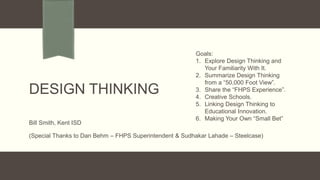 DESIGN THINKING
Bill Smith, Kent ISD
(Special Thanks to Dan Behm – FHPS Superintendent & Sudhakar Lahade – Steelcase)
Goals:
1. Explore Design Thinking and
Your Familiarity With It.
2. Summarize Design Thinking
from a “50,000 Foot View”.
3. Share the “FHPS Experience”.
4. Creative Schools.
5. Linking Design Thinking to
Educational Innovation.
6. Making Your Own “Small Bet”
 