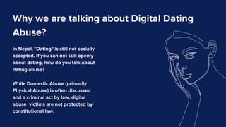 Why we are talking about Digital Dating
Abuse?
In Nepal, "Dating" is still not socially
accepted. If you can not talk openly
about dating, how do you talk about
dating abuse?
While Domestic Abuse (primarily
Physical Abuse) is often discussed
and a criminal act by law, digital
abuse victims are not protected by
constitutional law.
 