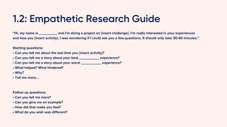 1.2: Empathetic Research Guide
“Hi, my name is _________ and I’m doing a project on [insert challenge]. I’m really interested in your experiences
and how you [insert activity]. I was wondering if I could ask you a few questions. It should only take 30-40 minutes.”
Starting questions:
• Can you tell me about the last time you [insert activity}?
• Can you tell me a story about your best __________ experience?
• Can you tell me a story about your worst __________ experience?
• What helped? What hindered?
• Why?
• Tell me more…
Follow up questions:
• Can you tell me more?
• Can you give me an example?
• How did that make you feel?
• What do you wish was different?
 