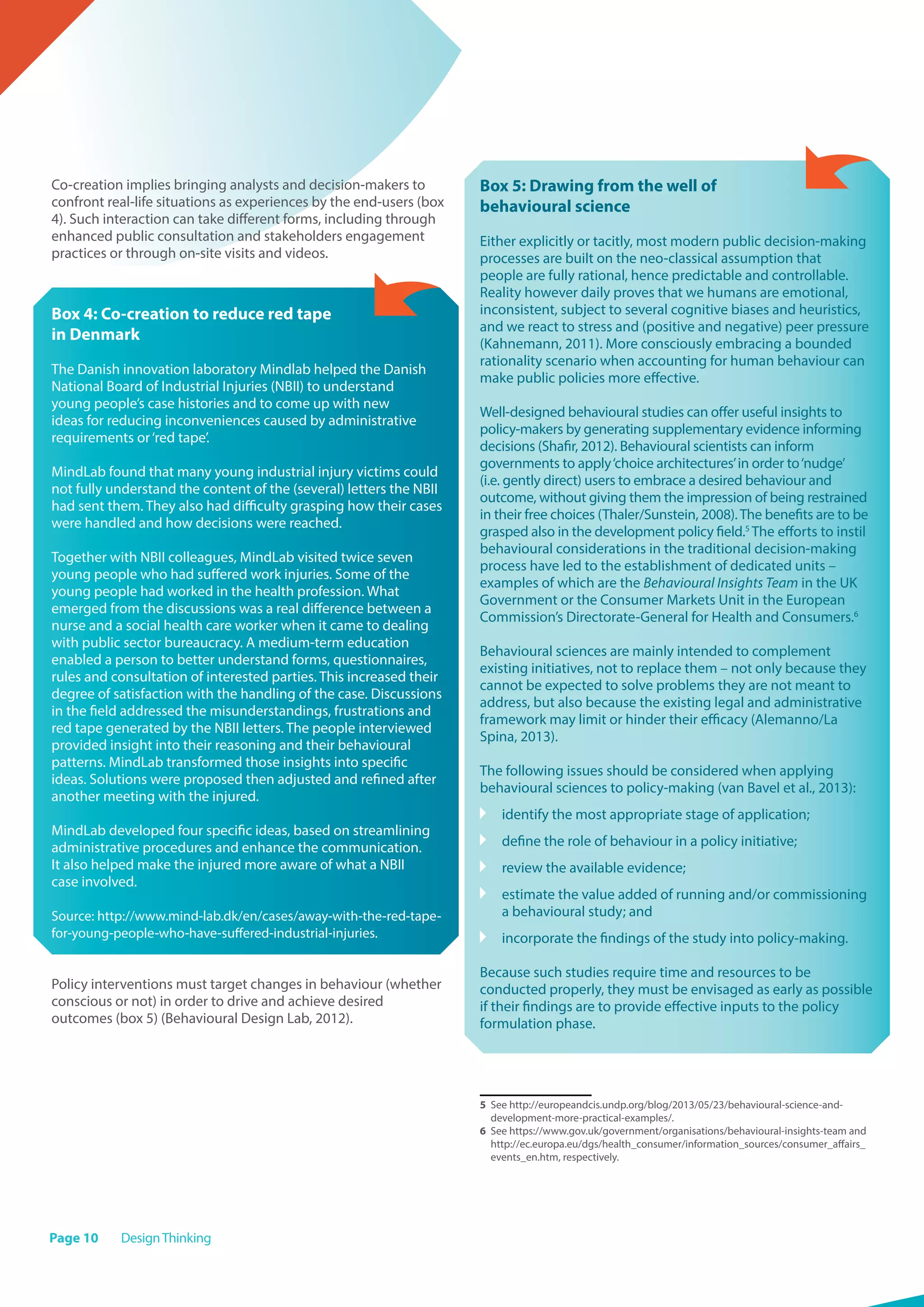 Page 10 DesignThinking
Co-creation implies bringing analysts and decision-makers to
confront real-life situations as experiences by the end-users (box
4). Such interaction can take different forms, including through
enhanced public consultation and stakeholders engagement
practices or through on-site visits and videos.
Box 4: Co-creation to reduce red tape
in Denmark
The Danish innovation laboratory Mindlab helped the Danish
National Board of Industrial Injuries (NBII) to understand
young people’s case histories and to come up with new
ideas for reducing inconveniences caused by administrative
requirements or‘red tape’.
MindLab found that many young industrial injury victims could
not fully understand the content of the (several) letters the NBII
had sent them. They also had difficulty grasping how their cases
were handled and how decisions were reached.
Together with NBII colleagues, MindLab visited twice seven
young people who had suffered work injuries. Some of the
young people had worked in the health profession. What
emerged from the discussions was a real difference between a
nurse and a social health care worker when it came to dealing
with public sector bureaucracy. A medium-term education
enabled a person to better understand forms, questionnaires,
rules and consultation of interested parties. This increased their
degree of satisfaction with the handling of the case. Discussions
in the field addressed the misunderstandings, frustrations and
red tape generated by the NBII letters. The people interviewed
provided insight into their reasoning and their behavioural
patterns. MindLab transformed those insights into specific
ideas. Solutions were proposed then adjusted and refined after
another meeting with the injured.
MindLab developed four specific ideas, based on streamlining
administrative procedures and enhance the communication.
It also helped make the injured more aware of what a NBII
case involved.
Source: http://www.mind-lab.dk/en/cases/away-with-the-red-tape-
for-young-people-who-have-suffered-industrial-injuries.
Policy interventions must target changes in behaviour (whether
conscious or not) in order to drive and achieve desired
outcomes (box 5) (Behavioural Design Lab, 2012).
Box 5: Drawing from the well of
behavioural science
Either explicitly or tacitly, most modern public decision-making
processes are built on the neo-classical assumption that
people are fully rational, hence predictable and controllable.
Reality however daily proves that we humans are emotional,
inconsistent, subject to several cognitive biases and heuristics,
and we react to stress and (positive and negative) peer pressure
(Kahnemann, 2011). More consciously embracing a bounded
rationality scenario when accounting for human behaviour can
make public policies more effective.
Well-designed behavioural studies can offer useful insights to
policy-makers by generating supplementary evidence informing
decisions (Shafir, 2012). Behavioural scientists can inform
governments to apply‘choice architectures’in order to‘nudge’
(i.e. gently direct) users to embrace a desired behaviour and
outcome, without giving them the impression of being restrained
in their free choices (Thaler/Sunstein, 2008).The benefits are to be
grasped also in the development policy field.5
The efforts to instil
behavioural considerations in the traditional decision-making
process have led to the establishment of dedicated units –
examples of which are the Behavioural Insights Team in the UK
Government or the Consumer Markets Unit in the European
Commission’s Directorate-General for Health and Consumers.6
Behavioural sciences are mainly intended to complement
existing initiatives, not to replace them – not only because they
cannot be expected to solve problems they are not meant to
address, but also because the existing legal and administrative
framework may limit or hinder their efficacy (Alemanno/La
Spina, 2013).
The following issues should be considered when applying
behavioural sciences to policy-making (van Bavel et al., 2013):
	 identify the most appropriate stage of application;
	 define the role of behaviour in a policy initiative;
	 review the available evidence;
	estimate the value added of running and/or commissioning
a behavioural study; and
	 incorporate the findings of the study into policy-making.
Because such studies require time and resources to be
conducted properly, they must be envisaged as early as possible
if their findings are to provide effective inputs to the policy
formulation phase.
5	 See http://europeandcis.undp.org/blog/2013/05/23/behavioural-science-and-
development-more-practical-examples/.
6	 See https://www.gov.uk/government/organisations/behavioural-insights-team and
http://ec.europa.eu/dgs/health_consumer/information_sources/consumer_affairs_
events_en.htm, respectively.
 