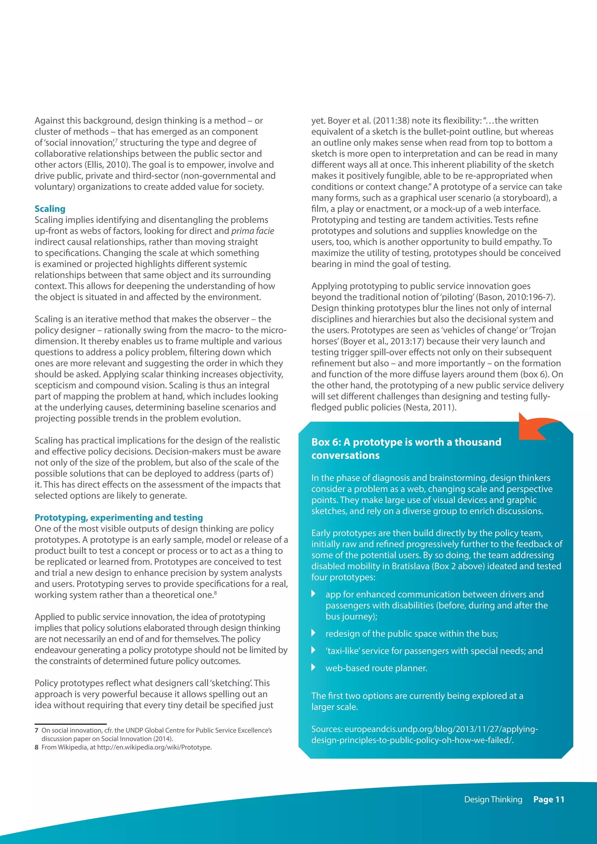 DesignThinking Page 11
Against this background, design thinking is a method – or
cluster of methods – that has emerged as an component
of‘social innovation’,7
structuring the type and degree of
collaborative relationships between the public sector and
other actors (Ellis, 2010). The goal is to empower, involve and
drive public, private and third-sector (non-governmental and
voluntary) organizations to create added value for society.
Scaling
Scaling implies identifying and disentangling the problems
up-front as webs of factors, looking for direct and prima facie
indirect causal relationships, rather than moving straight
to specifications. Changing the scale at which something
is examined or projected highlights different systemic
relationships between that same object and its surrounding
context. This allows for deepening the understanding of how
the object is situated in and affected by the environment.
Scaling is an iterative method that makes the observer – the
policy designer – rationally swing from the macro- to the micro-
dimension. It thereby enables us to frame multiple and various
questions to address a policy problem, filtering down which
ones are more relevant and suggesting the order in which they
should be asked. Applying scalar thinking increases objectivity,
scepticism and compound vision. Scaling is thus an integral
part of mapping the problem at hand, which includes looking
at the underlying causes, determining baseline scenarios and
projecting possible trends in the problem evolution.
Scaling has practical implications for the design of the realistic
and effective policy decisions. Decision-makers must be aware
not only of the size of the problem, but also of the scale of the
possible solutions that can be deployed to address (parts of)
it. This has direct effects on the assessment of the impacts that
selected options are likely to generate.
Prototyping, experimenting and testing
One of the most visible outputs of design thinking are policy
prototypes. A prototype is an early sample, model or release of a
product built to test a concept or process or to act as a thing to
be replicated or learned from. Prototypes are conceived to test
and trial a new design to enhance precision by system analysts
and users. Prototyping serves to provide specifications for a real,
working system rather than a theoretical one.8
Applied to public service innovation, the idea of prototyping
implies that policy solutions elaborated through design thinking
are not necessarily an end of and for themselves.The policy
endeavour generating a policy prototype should not be limited by
the constraints of determined future policy outcomes.
Policy prototypes reflect what designers call‘sketching’. This
approach is very powerful because it allows spelling out an
idea without requiring that every tiny detail be specified just
7	 On social innovation, cfr. the UNDP Global Centre for Public Service Excellence’s
discussion paper on Social Innovation (2014).
8	 From Wikipedia, at http://en.wikipedia.org/wiki/Prototype.
yet. Boyer et al. (2011:38) note its flexibility:“…the written
equivalent of a sketch is the bullet-point outline, but whereas
an outline only makes sense when read from top to bottom a
sketch is more open to interpretation and can be read in many
different ways all at once. This inherent pliability of the sketch
makes it positively fungible, able to be re-appropriated when
conditions or context change.”A prototype of a service can take
many forms, such as a graphical user scenario (a storyboard), a
film, a play or enactment, or a mock-up of a web interface.
Prototyping and testing are tandem activities. Tests refine
prototypes and solutions and supplies knowledge on the
users, too, which is another opportunity to build empathy. To
maximize the utility of testing, prototypes should be conceived
bearing in mind the goal of testing.
Applying prototyping to public service innovation goes
beyond the traditional notion of‘piloting’(Bason, 2010:196-7).
Design thinking prototypes blur the lines not only of internal
disciplines and hierarchies but also the decisional system and
the users. Prototypes are seen as‘vehicles of change’or‘Trojan
horses’(Boyer et al., 2013:17) because their very launch and
testing trigger spill-over effects not only on their subsequent
refinement but also – and more importantly – on the formation
and function of the more diffuse layers around them (box 6). On
the other hand, the prototyping of a new public service delivery
will set different challenges than designing and testing fully-
fledged public policies (Nesta, 2011).
Box 6: A prototype is worth a thousand
conversations
In the phase of diagnosis and brainstorming, design thinkers
consider a problem as a web, changing scale and perspective
points. They make large use of visual devices and graphic
sketches, and rely on a diverse group to enrich discussions.
Early prototypes are then build directly by the policy team,
initially raw and refined progressively further to the feedback of
some of the potential users. By so doing, the team addressing
disabled mobility in Bratislava (Box 2 above) ideated and tested
four prototypes:
	app for enhanced communication between drivers and
passengers with disabilities (before, during and after the
bus journey);
	 redesign of the public space within the bus;
	 ‘taxi-like’service for passengers with special needs; and
	 web-based route planner.
The first two options are currently being explored at a
larger scale.
Sources: europeandcis.undp.org/blog/2013/11/27/applying-
design-principles-to-public-policy-oh-how-we-failed/.
 
