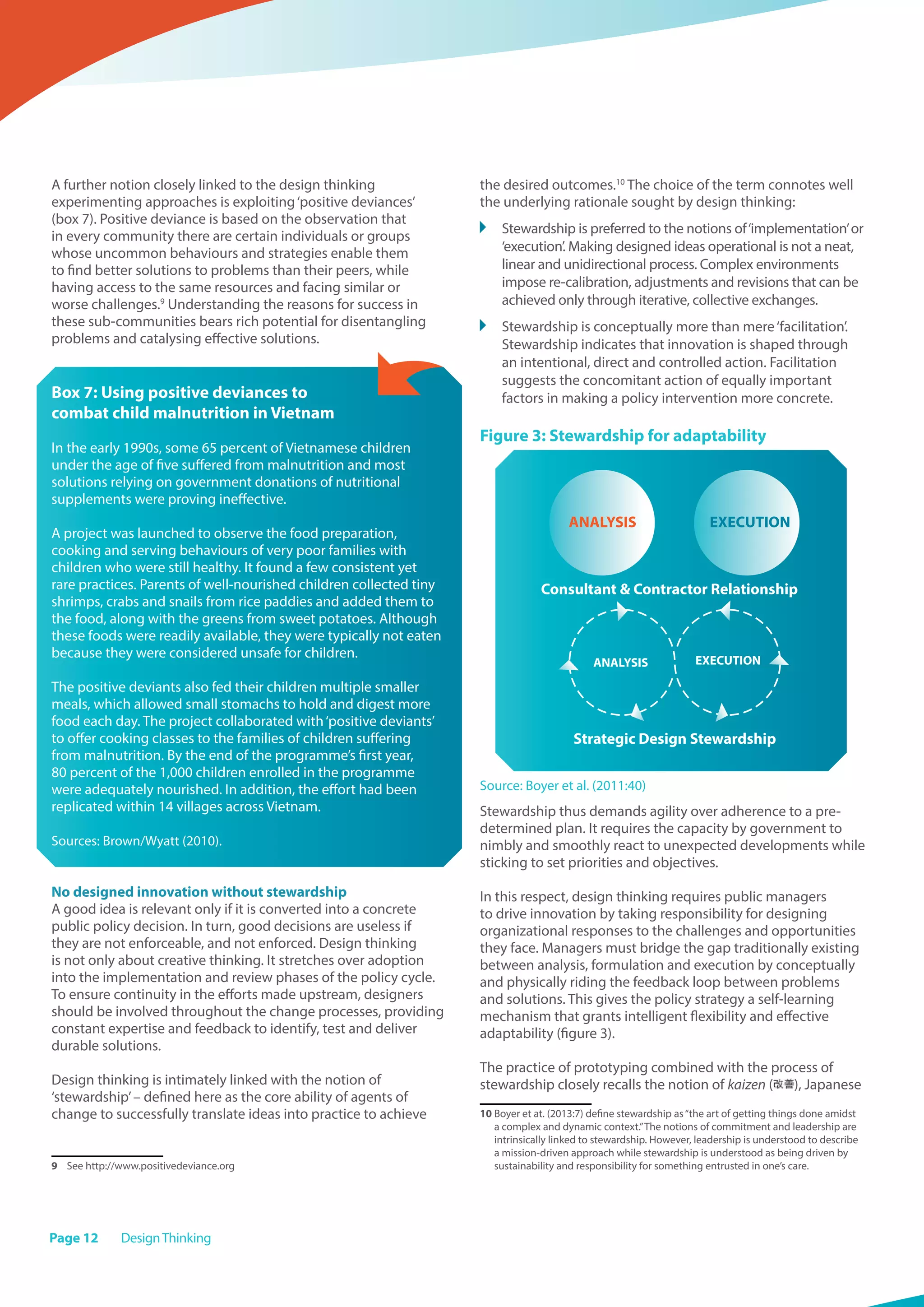 Page 12 DesignThinking
A further notion closely linked to the design thinking
experimenting approaches is exploiting‘positive deviances’
(box 7). Positive deviance is based on the observation that
in every community there are certain individuals or groups
whose uncommon behaviours and strategies enable them
to find better solutions to problems than their peers, while
having access to the same resources and facing similar or
worse challenges.9
Understanding the reasons for success in
these sub-communities bears rich potential for disentangling
problems and catalysing effective solutions.
Box 7: Using positive deviances to
combat child malnutrition in Vietnam
In the early 1990s, some 65 percent of Vietnamese children
under the age of five suffered from malnutrition and most
solutions relying on government donations of nutritional
supplements were proving ineffective.
A project was launched to observe the food preparation,
cooking and serving behaviours of very poor families with
children who were still healthy. It found a few consistent yet
rare practices. Parents of well-nourished children collected tiny
shrimps, crabs and snails from rice paddies and added them to
the food, along with the greens from sweet potatoes. Although
these foods were readily available, they were typically not eaten
because they were considered unsafe for children.
The positive deviants also fed their children multiple smaller
meals, which allowed small stomachs to hold and digest more
food each day. The project collaborated with‘positive deviants’
to offer cooking classes to the families of children suffering
from malnutrition. By the end of the programme’s first year,
80 percent of the 1,000 children enrolled in the programme
were adequately nourished. In addition, the effort had been
replicated within 14 villages across Vietnam.
Sources: Brown/Wyatt (2010).
No designed innovation without stewardship
A good idea is relevant only if it is converted into a concrete
public policy decision. In turn, good decisions are useless if
they are not enforceable, and not enforced. Design thinking
is not only about creative thinking. It stretches over adoption
into the implementation and review phases of the policy cycle.
To ensure continuity in the efforts made upstream, designers
should be involved throughout the change processes, providing
constant expertise and feedback to identify, test and deliver
durable solutions.
Design thinking is intimately linked with the notion of
‘stewardship’– defined here as the core ability of agents of
change to successfully translate ideas into practice to achieve
9	 See http://www.positivedeviance.org
the desired outcomes.10
The choice of the term connotes well
the underlying rationale sought by design thinking:
	 Stewardship is preferred to the notions of‘implementation’or
‘execution’. Making designed ideas operational is not a neat,
linear and unidirectional process. Complex environments
impose re-calibration, adjustments and revisions that can be
achieved only through iterative, collective exchanges.
	 Stewardship is conceptually more than mere‘facilitation’.
Stewardship indicates that innovation is shaped through
an intentional, direct and controlled action. Facilitation
suggests the concomitant action of equally important
factors in making a policy intervention more concrete.
Figure 3: Stewardship for adaptability
Source: Boyer et al. (2011:40)
Stewardship thus demands agility over adherence to a pre-
determined plan. It requires the capacity by government to
nimbly and smoothly react to unexpected developments while
sticking to set priorities and objectives.
In this respect, design thinking requires public managers
to drive innovation by taking responsibility for designing
organizational responses to the challenges and opportunities
they face. Managers must bridge the gap traditionally existing
between analysis, formulation and execution by conceptually
and physically riding the feedback loop between problems
and solutions. This gives the policy strategy a self-learning
mechanism that grants intelligent flexibility and effective
adaptability (figure 3).
The practice of prototyping combined with the process of
stewardship closely recalls the notion of kaizen ( ), Japanese
10 Boyer et at. (2013:7) define stewardship as“the art of getting things done amidst
a complex and dynamic context.”The notions of commitment and leadership are
intrinsically linked to stewardship. However, leadership is understood to describe
a mission-driven approach while stewardship is understood as being driven by
sustainability and responsibility for something entrusted in one’s care.
ANALYSIS EXECUTION
ANALYSIS EXECUTION
Consultant  Contractor Relationship
Strategic Design Stewardship
 