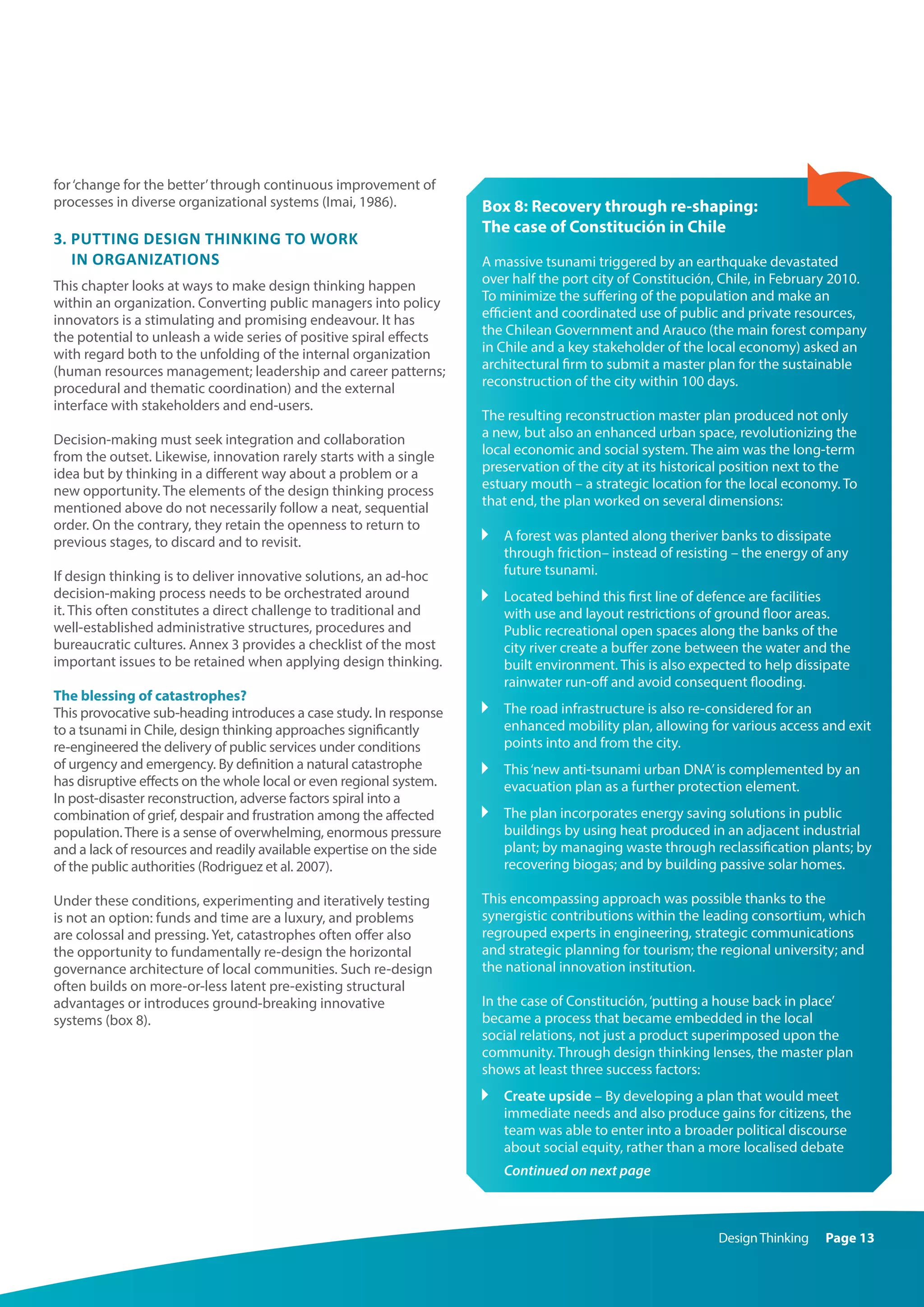 DesignThinking Page 13
for‘change for the better’through continuous improvement of
processes in diverse organizational systems (Imai, 1986).
3. Putting design thinking to work
in organizations
This chapter looks at ways to make design thinking happen
within an organization. Converting public managers into policy
innovators is a stimulating and promising endeavour. It has
the potential to unleash a wide series of positive spiral effects
with regard both to the unfolding of the internal organization
(human resources management; leadership and career patterns;
procedural and thematic coordination) and the external
interface with stakeholders and end-users.
Decision-making must seek integration and collaboration
from the outset. Likewise, innovation rarely starts with a single
idea but by thinking in a different way about a problem or a
new opportunity. The elements of the design thinking process
mentioned above do not necessarily follow a neat, sequential
order. On the contrary, they retain the openness to return to
previous stages, to discard and to revisit.
If design thinking is to deliver innovative solutions, an ad-hoc
decision-making process needs to be orchestrated around
it. This often constitutes a direct challenge to traditional and
well-established administrative structures, procedures and
bureaucratic cultures. Annex 3 provides a checklist of the most
important issues to be retained when applying design thinking.
The blessing of catastrophes?
This provocative sub-heading introduces a case study. In response
to a tsunami in Chile, design thinking approaches significantly
re-engineered the delivery of public services under conditions
of urgency and emergency. By definition a natural catastrophe
has disruptive effects on the whole local or even regional system.
In post-disaster reconstruction, adverse factors spiral into a
combination of grief, despair and frustration among the affected
population.There is a sense of overwhelming, enormous pressure
and a lack of resources and readily available expertise on the side
of the public authorities (Rodriguez et al. 2007).
Under these conditions, experimenting and iteratively testing
is not an option: funds and time are a luxury, and problems
are colossal and pressing. Yet, catastrophes often offer also
the opportunity to fundamentally re-design the horizontal
governance architecture of local communities. Such re-design
often builds on more-or-less latent pre-existing structural
advantages or introduces ground-breaking innovative
systems (box 8).
Box 8: Recovery through re-shaping:
The case of Constitución in Chile
A massive tsunami triggered by an earthquake devastated
over half the port city of Constitución, Chile, in February 2010.
To minimize the suffering of the population and make an
efficient and coordinated use of public and private resources,
the Chilean Government and Arauco (the main forest company
in Chile and a key stakeholder of the local economy) asked an
architectural firm to submit a master plan for the sustainable
reconstruction of the city within 100 days.
The resulting reconstruction master plan produced not only
a new, but also an enhanced urban space, revolutionizing the
local economic and social system. The aim was the long-term
preservation of the city at its historical position next to the
estuary mouth – a strategic location for the local economy. To
that end, the plan worked on several dimensions:
	A forest was planted along theriver banks to dissipate
through friction– instead of resisting – the energy of any
future tsunami.
	Located behind this first line of defence are facilities
with use and layout restrictions of ground floor areas.
Public recreational open spaces along the banks of the
city river create a buffer zone between the water and the
built environment. This is also expected to help dissipate
rainwater run-off and avoid consequent flooding.
	The road infrastructure is also re-considered for an
enhanced mobility plan, allowing for various access and exit
points into and from the city.
	This‘new anti-tsunami urban DNA’is complemented by an
evacuation plan as a further protection element.
	The plan incorporates energy saving solutions in public
buildings by using heat produced in an adjacent industrial
plant; by managing waste through reclassification plants; by
recovering biogas; and by building passive solar homes.
This encompassing approach was possible thanks to the
synergistic contributions within the leading consortium, which
regrouped experts in engineering, strategic communications
and strategic planning for tourism; the regional university; and
the national innovation institution.
In the case of Constitución,‘putting a house back in place’
became a process that became embedded in the local
social relations, not just a product superimposed upon the
community. Through design thinking lenses, the master plan
shows at least three success factors:
	Create upside – By developing a plan that would meet
immediate needs and also produce gains for citizens, the
team was able to enter into a broader political discourse
about social equity, rather than a more localised debate
Continued on next page
 