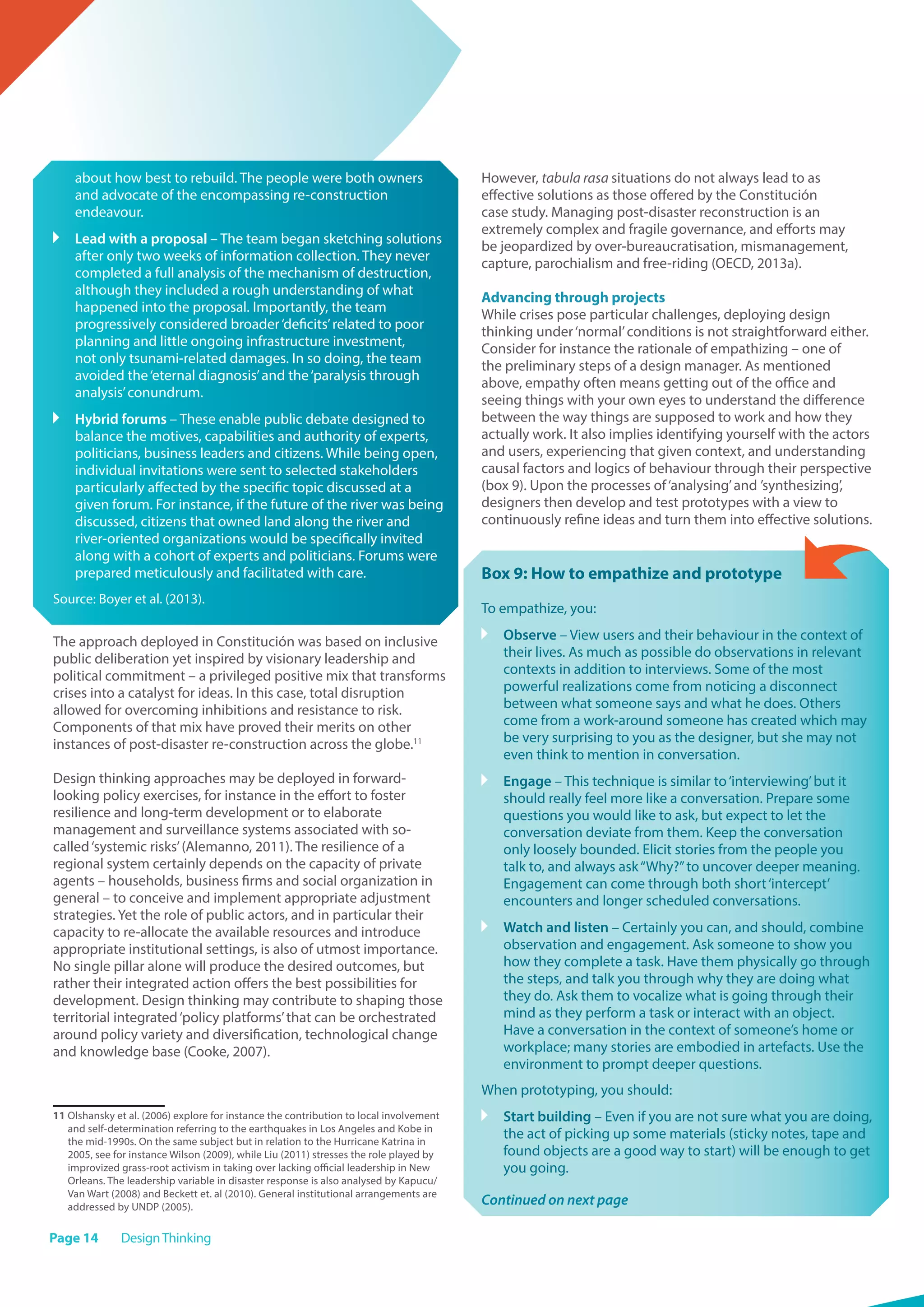 Page 14 DesignThinking
about how best to rebuild. The people were both owners
and advocate of the encompassing re-construction
endeavour.
	 Lead with a proposal – The team began sketching solutions
after only two weeks of information collection. They never
completed a full analysis of the mechanism of destruction,
although they included a rough understanding of what
happened into the proposal. Importantly, the team
progressively considered broader‘deficits’related to poor
planning and little ongoing infrastructure investment,
not only tsunami-related damages. In so doing, the team
avoided the‘eternal diagnosis’and the‘paralysis through
analysis’conundrum.
	 Hybrid forums – These enable public debate designed to
balance the motives, capabilities and authority of experts,
politicians, business leaders and citizens. While being open,
individual invitations were sent to selected stakeholders
particularly affected by the specific topic discussed at a
given forum. For instance, if the future of the river was being
discussed, citizens that owned land along the river and
river-oriented organizations would be specifically invited
along with a cohort of experts and politicians. Forums were
prepared meticulously and facilitated with care.
Source: Boyer et al. (2013).
The approach deployed in Constitución was based on inclusive
public deliberation yet inspired by visionary leadership and
political commitment – a privileged positive mix that transforms
crises into a catalyst for ideas. In this case, total disruption
allowed for overcoming inhibitions and resistance to risk.
Components of that mix have proved their merits on other
instances of post-disaster re-construction across the globe.11
Design thinking approaches may be deployed in forward-
looking policy exercises, for instance in the effort to foster
resilience and long-term development or to elaborate
management and surveillance systems associated with so-
called‘systemic risks’(Alemanno, 2011). The resilience of a
regional system certainly depends on the capacity of private
agents – households, business firms and social organization in
general – to conceive and implement appropriate adjustment
strategies. Yet the role of public actors, and in particular their
capacity to re-allocate the available resources and introduce
appropriate institutional settings, is also of utmost importance.
No single pillar alone will produce the desired outcomes, but
rather their integrated action offers the best possibilities for
development. Design thinking may contribute to shaping those
territorial integrated‘policy platforms’that can be orchestrated
around policy variety and diversification, technological change
and knowledge base (Cooke, 2007).
11 Olshansky et al. (2006) explore for instance the contribution to local involvement
and self-determination referring to the earthquakes in Los Angeles and Kobe in
the mid-1990s. On the same subject but in relation to the Hurricane Katrina in
2005, see for instance Wilson (2009), while Liu (2011) stresses the role played by
improvized grass-root activism in taking over lacking official leadership in New
Orleans. The leadership variable in disaster response is also analysed by Kapucu/
Van Wart (2008) and Beckett et. al (2010). General institutional arrangements are
addressed by UNDP (2005).
However, tabula rasa situations do not always lead to as
effective solutions as those offered by the Constitución
case study. Managing post-disaster reconstruction is an
extremely complex and fragile governance, and efforts may
be jeopardized by over-bureaucratisation, mismanagement,
capture, parochialism and free-riding (OECD, 2013a).
Advancing through projects
While crises pose particular challenges, deploying design
thinking under‘normal’conditions is not straightforward either.
Consider for instance the rationale of empathizing – one of
the preliminary steps of a design manager. As mentioned
above, empathy often means getting out of the office and
seeing things with your own eyes to understand the difference
between the way things are supposed to work and how they
actually work. It also implies identifying yourself with the actors
and users, experiencing that given context, and understanding
causal factors and logics of behaviour through their perspective
(box 9). Upon the processes of‘analysing’and ’synthesizing’,
designers then develop and test prototypes with a view to
continuously refine ideas and turn them into effective solutions.
Box 9: How to empathize and prototype
To empathize, you:
	 Observe – View users and their behaviour in the context of
their lives. As much as possible do observations in relevant
contexts in addition to interviews. Some of the most
powerful realizations come from noticing a disconnect
between what someone says and what he does. Others
come from a work-around someone has created which may
be very surprising to you as the designer, but she may not
even think to mention in conversation.
	 Engage – This technique is similar to‘interviewing’but it
should really feel more like a conversation. Prepare some
questions you would like to ask, but expect to let the
conversation deviate from them. Keep the conversation
only loosely bounded. Elicit stories from the people you
talk to, and always ask“Why?”to uncover deeper meaning.
Engagement can come through both short‘intercept’
encounters and longer scheduled conversations.
	 Watch and listen – Certainly you can, and should, combine
observation and engagement. Ask someone to show you
how they complete a task. Have them physically go through
the steps, and talk you through why they are doing what
they do. Ask them to vocalize what is going through their
mind as they perform a task or interact with an object.
Have a conversation in the context of someone’s home or
workplace; many stories are embodied in artefacts. Use the
environment to prompt deeper questions.
When prototyping, you should:
	 Start building – Even if you are not sure what you are doing,
the act of picking up some materials (sticky notes, tape and
found objects are a good way to start) will be enough to get
you going.
Continued on next page
 