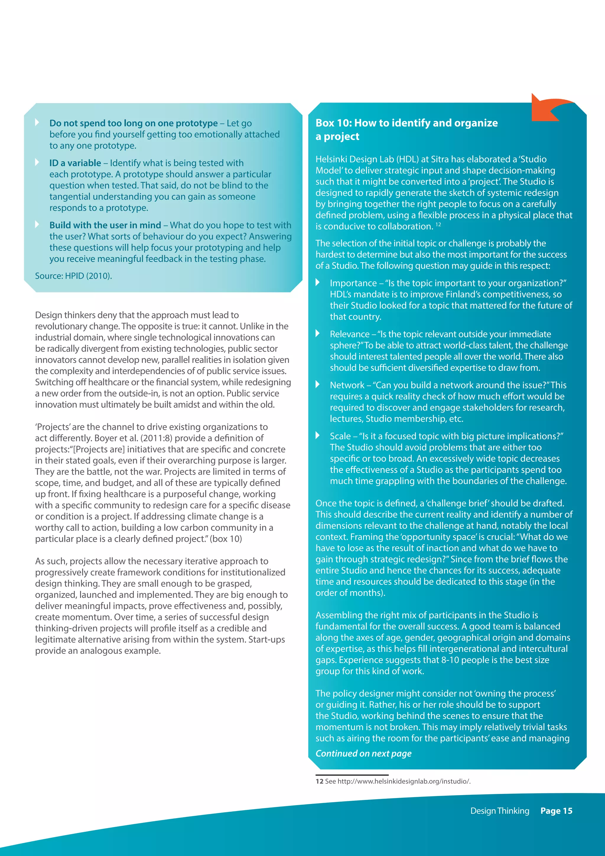 DesignThinking Page 15
	Do not spend too long on one prototype – Let go
before you find yourself getting too emotionally attached
to any one prototype.
	 ID a variable – Identify what is being tested with
each prototype. A prototype should answer a particular
question when tested. That said, do not be blind to the
tangential understanding you can gain as someone
responds to a prototype.
	 Build with the user in mind – What do you hope to test with
the user? What sorts of behaviour do you expect? Answering
these questions will help focus your prototyping and help
you receive meaningful feedback in the testing phase.
Source: HPID (2010).
Design thinkers deny that the approach must lead to
revolutionary change.The opposite is true: it cannot. Unlike in the
industrial domain, where single technological innovations can
be radically divergent from existing technologies, public sector
innovators cannot develop new, parallel realities in isolation given
the complexity and interdependencies of of public service issues.
Switching off healthcare or the financial system, while redesigning
a new order from the outside-in, is not an option. Public service
innovation must ultimately be built amidst and within the old.
‘Projects’are the channel to drive existing organizations to
act differently. Boyer et al. (2011:8) provide a definition of
projects:“[Projects are] initiatives that are specific and concrete
in their stated goals, even if their overarching purpose is larger.
They are the battle, not the war. Projects are limited in terms of
scope, time, and budget, and all of these are typically defined
up front. If fixing healthcare is a purposeful change, working
with a specific community to redesign care for a specific disease
or condition is a project. If addressing climate change is a
worthy call to action, building a low carbon community in a
particular place is a clearly defined project.”(box 10)
As such, projects allow the necessary iterative approach to
progressively create framework conditions for institutionalized
design thinking. They are small enough to be grasped,
organized, launched and implemented. They are big enough to
deliver meaningful impacts, prove effectiveness and, possibly,
create momentum. Over time, a series of successful design
thinking-driven projects will profile itself as a credible and
legitimate alternative arising from within the system. Start-ups
provide an analogous example.
Box 10: How to identify and organize
a project
Helsinki Design Lab (HDL) at Sitra has elaborated a‘Studio
Model’to deliver strategic input and shape decision-making
such that it might be converted into a‘project’. The Studio is
designed to rapidly generate the sketch of systemic redesign
by bringing together the right people to focus on a carefully
defined problem, using a flexible process in a physical place that
is conducive to collaboration. 12
The selection of the initial topic or challenge is probably the
hardest to determine but also the most important for the success
of a Studio.The following question may guide in this respect:
	Importance –“Is the topic important to your organization?”
HDL’s mandate is to improve Finland’s competitiveness, so
their Studio looked for a topic that mattered for the future of
that country.
	Relevance –“Is the topic relevant outside your immediate
sphere?”To be able to attract world-class talent, the challenge
should interest talented people all over the world.There also
should be sufficient diversified expertise to draw from.
	Network –“Can you build a network around the issue?”This
requires a quick reality check of how much effort would be
required to discover and engage stakeholders for research,
lectures, Studio membership, etc.
	Scale –“Is it a focused topic with big picture implications?”
The Studio should avoid problems that are either too
specific or too broad. An excessively wide topic decreases
the effectiveness of a Studio as the participants spend too
much time grappling with the boundaries of the challenge.
Once the topic is defined, a‘challenge brief’should be drafted.
This should describe the current reality and identify a number of
dimensions relevant to the challenge at hand, notably the local
context. Framing the‘opportunity space’is crucial:“What do we
have to lose as the result of inaction and what do we have to
gain through strategic redesign?”Since from the brief flows the
entire Studio and hence the chances for its success, adequate
time and resources should be dedicated to this stage (in the
order of months).
Assembling the right mix of participants in the Studio is
fundamental for the overall success. A good team is balanced
along the axes of age, gender, geographical origin and domains
of expertise, as this helps fill intergenerational and intercultural
gaps. Experience suggests that 8-10 people is the best size
group for this kind of work.
The policy designer might consider not‘owning the process’
or guiding it. Rather, his or her role should be to support
the Studio, working behind the scenes to ensure that the
momentum is not broken. This may imply relatively trivial tasks
such as airing the room for the participants’ease and managing
Continued on next page
12 See http://www.helsinkidesignlab.org/instudio/.
 