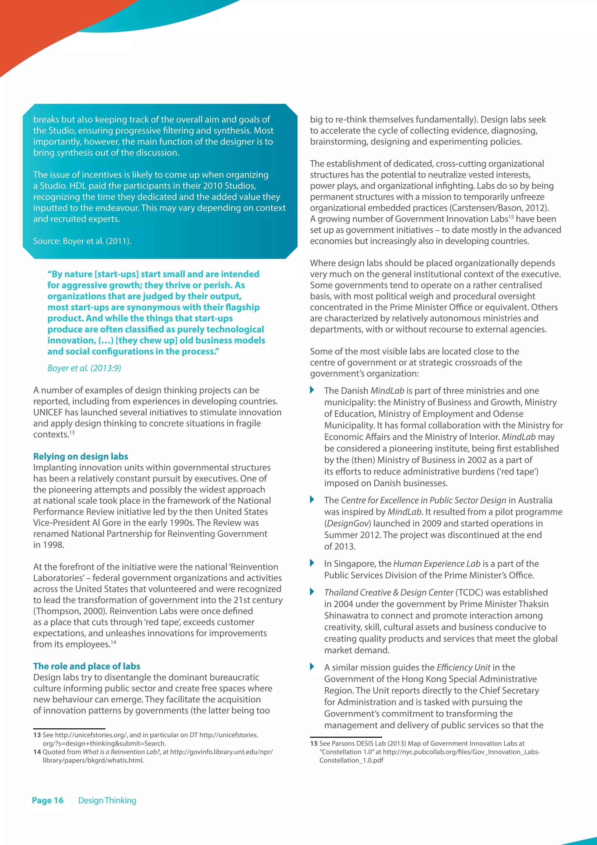 Page 16 DesignThinking
breaks but also keeping track of the overall aim and goals of
the Studio, ensuring progressive filtering and synthesis. Most
importantly, however, the main function of the designer is to
bring synthesis out of the discussion.
The issue of incentives is likely to come up when organizing
a Studio. HDL paid the participants in their 2010 Studios,
recognizing the time they dedicated and the added value they
inputted to the endeavour. This may vary depending on context
and recruited experts.
Source: Boyer et al. (2011).
“By nature [start-ups] start small and are intended
for aggressive growth; they thrive or perish. As
organizations that are judged by their output,
most start-ups are synonymous with their flagship
product. And while the things that start-ups
produce are often classified as purely technological
innovation, (…) [they chew up] old business models
and social configurations in the process.”
Boyer et al. (2013:9)
A number of examples of design thinking projects can be
reported, including from experiences in developing countries.
UNICEF has launched several initiatives to stimulate innovation
and apply design thinking to concrete situations in fragile
contexts.13
Relying on design labs
Implanting innovation units within governmental structures
has been a relatively constant pursuit by executives. One of
the pioneering attempts and possibly the widest approach
at national scale took place in the framework of the National
Performance Review initiative led by the then United States
Vice-President Al Gore in the early 1990s. The Review was
renamed National Partnership for Reinventing Government
in 1998.
At the forefront of the initiative were the national‘Reinvention
Laboratories’– federal government organizations and activities
across the United States that volunteered and were recognized
to lead the transformation of government into the 21st century
(Thompson, 2000). Reinvention Labs were once defined
as a place that cuts through‘red tape’, exceeds customer
expectations, and unleashes innovations for improvements
from its employees.14
The role and place of labs
Design labs try to disentangle the dominant bureaucratic
culture informing public sector and create free spaces where
new behaviour can emerge. They facilitate the acquisition
of innovation patterns by governments (the latter being too
13 See http://unicefstories.org/, and in particular on DT http://unicefstories.
org/?s=design+thinkingsubmit=Search.
14 Quoted from What is a Reinvention Lab?, at http://govinfo.library.unt.edu/npr/
library/papers/bkgrd/whatis.html.
big to re-think themselves fundamentally). Design labs seek
to accelerate the cycle of collecting evidence, diagnosing,
brainstorming, designing and experimenting policies.
The establishment of dedicated, cross-cutting organizational
structures has the potential to neutralize vested interests,
power plays, and organizational infighting. Labs do so by being
permanent structures with a mission to temporarily unfreeze
organizational embedded practices (Carstensen/Bason, 2012).
A growing number of Government Innovation Labs15
have been
set up as government initiatives – to date mostly in the advanced
economies but increasingly also in developing countries.
Where design labs should be placed organizationally depends
very much on the general institutional context of the executive.
Some governments tend to operate on a rather centralised
basis, with most political weigh and procedural oversight
concentrated in the Prime Minister Office or equivalent. Others
are characterized by relatively autonomous ministries and
departments, with or without recourse to external agencies.
Some of the most visible labs are located close to the
centre of government or at strategic crossroads of the
government’s organization:
	 The Danish MindLab is part of three ministries and one
municipality: the Ministry of Business and Growth, Ministry
of Education, Ministry of Employment and Odense
Municipality. It has formal collaboration with the Ministry for
Economic Affairs and the Ministry of Interior. MindLab may
be considered a pioneering institute, being first established
by the (then) Ministry of Business in 2002 as a part of
its efforts to reduce administrative burdens (‘red tape’)
imposed on Danish businesses.
	 The Centre for Excellence in Public Sector Design in Australia
was inspired by MindLab. It resulted from a pilot programme
(DesignGov) launched in 2009 and started operations in
Summer 2012. The project was discontinued at the end
of 2013.
	 In Singapore, the Human Experience Lab is a part of the
Public Services Division of the Prime Minister’s Office.
	 Thailand Creative  Design Center (TCDC) was established
in 2004 under the government by Prime Minister Thaksin
Shinawatra to connect and promote interaction among
creativity, skill, cultural assets and business conducive to
creating quality products and services that meet the global
market demand.
	 A similar mission guides the Efficiency Unit in the
Government of the Hong Kong Special Administrative
Region. The Unit reports directly to the Chief Secretary
for Administration and is tasked with pursuing the
Government’s commitment to transforming the
management and delivery of public services so that the
15 See Parsons DESIS Lab (2013) Map of Government Innovation Labs at
“Constellation 1.0”at http://nyc.pubcollab.org/files/Gov_Innovation_Labs-
Constellation_1.0.pdf
 