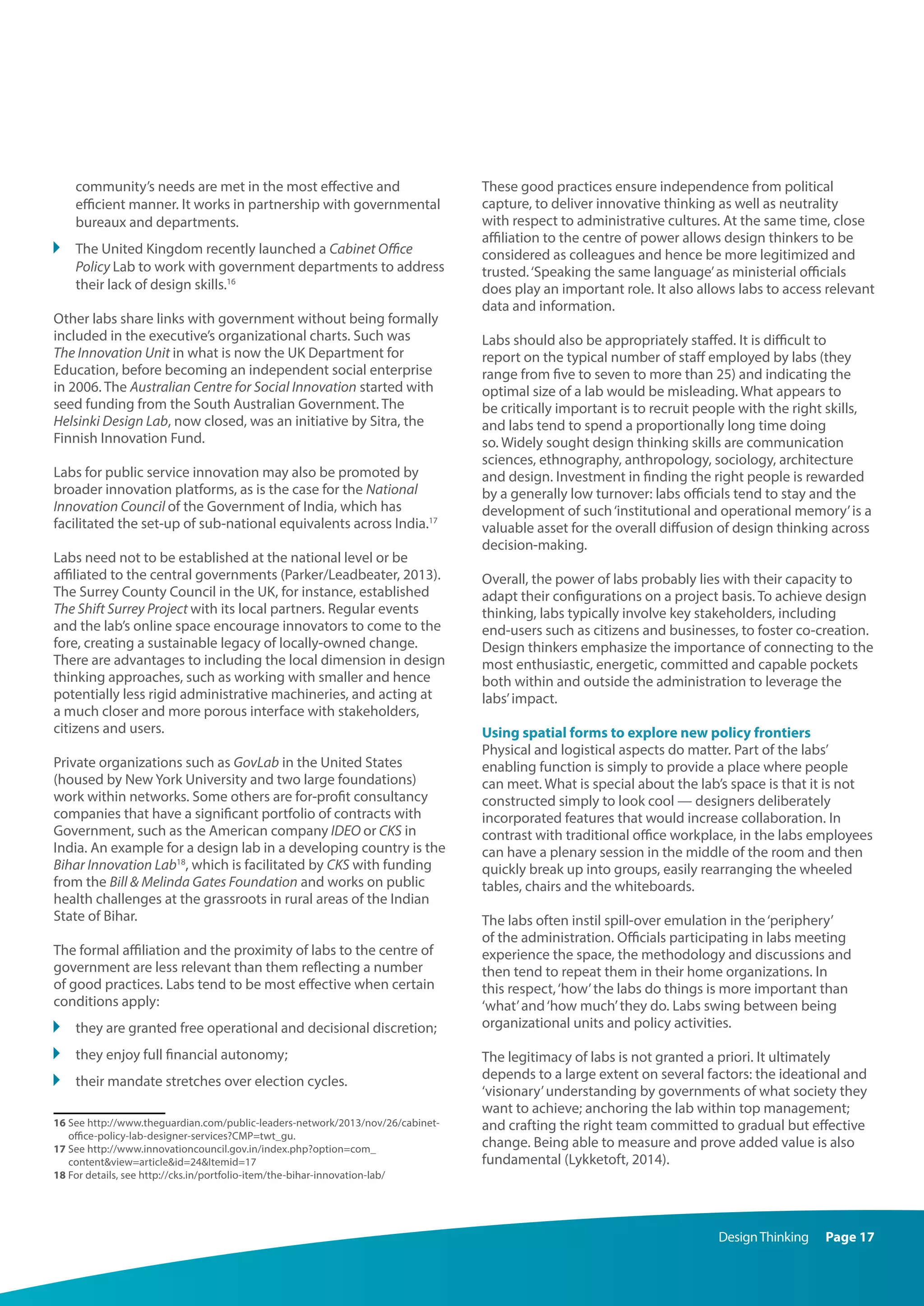 DesignThinking Page 17
community’s needs are met in the most effective and
efficient manner. It works in partnership with governmental
bureaux and departments.
	 The United Kingdom recently launched a Cabinet Office
Policy Lab to work with government departments to address
their lack of design skills.16
Other labs share links with government without being formally
included in the executive’s organizational charts. Such was
The Innovation Unit in what is now the UK Department for
Education, before becoming an independent social enterprise
in 2006. The Australian Centre for Social Innovation started with
seed funding from the South Australian Government. The
Helsinki Design Lab, now closed, was an initiative by Sitra, the
Finnish Innovation Fund.
Labs for public service innovation may also be promoted by
broader innovation platforms, as is the case for the National
Innovation Council of the Government of India, which has
facilitated the set-up of sub-national equivalents across India.17
Labs need not to be established at the national level or be
affiliated to the central governments (Parker/Leadbeater, 2013).
The Surrey County Council in the UK, for instance, established
The Shift Surrey Project with its local partners. Regular events
and the lab’s online space encourage innovators to come to the
fore, creating a sustainable legacy of locally-owned change.
There are advantages to including the local dimension in design
thinking approaches, such as working with smaller and hence
potentially less rigid administrative machineries, and acting at
a much closer and more porous interface with stakeholders,
citizens and users.
Private organizations such as GovLab in the United States
(housed by New York University and two large foundations)
work within networks. Some others are for-profit consultancy
companies that have a significant portfolio of contracts with
Government, such as the American company IDEO or CKS in
India. An example for a design lab in a developing country is the
Bihar Innovation Lab18
, which is facilitated by CKS with funding
from the Bill  Melinda Gates Foundation and works on public
health challenges at the grassroots in rural areas of the Indian
State of Bihar.
The formal affiliation and the proximity of labs to the centre of
government are less relevant than them reflecting a number
of good practices. Labs tend to be most effective when certain
conditions apply:
	 they are granted free operational and decisional discretion;
	 they enjoy full financial autonomy;
	 their mandate stretches over election cycles.
16 See http://www.theguardian.com/public-leaders-network/2013/nov/26/cabinet-
office-policy-lab-designer-services?CMP=twt_gu.
17 See http://www.innovationcouncil.gov.in/index.php?option=com_
contentview=articleid=24Itemid=17
18 For details, see http://cks.in/portfolio-item/the-bihar-innovation-lab/
These good practices ensure independence from political
capture, to deliver innovative thinking as well as neutrality
with respect to administrative cultures. At the same time, close
affiliation to the centre of power allows design thinkers to be
considered as colleagues and hence be more legitimized and
trusted.‘Speaking the same language’as ministerial officials
does play an important role. It also allows labs to access relevant
data and information.
Labs should also be appropriately staffed. It is difficult to
report on the typical number of staff employed by labs (they
range from five to seven to more than 25) and indicating the
optimal size of a lab would be misleading. What appears to
be critically important is to recruit people with the right skills,
and labs tend to spend a proportionally long time doing
so. Widely sought design thinking skills are communication
sciences, ethnography, anthropology, sociology, architecture
and design. Investment in finding the right people is rewarded
by a generally low turnover: labs officials tend to stay and the
development of such‘institutional and operational memory’is a
valuable asset for the overall diffusion of design thinking across
decision-making.
Overall, the power of labs probably lies with their capacity to
adapt their configurations on a project basis. To achieve design
thinking, labs typically involve key stakeholders, including
end-users such as citizens and businesses, to foster co-creation.
Design thinkers emphasize the importance of connecting to the
most enthusiastic, energetic, committed and capable pockets
both within and outside the administration to leverage the
labs’impact.
Using spatial forms to explore new policy frontiers
Physical and logistical aspects do matter. Part of the labs’
enabling function is simply to provide a place where people
can meet. What is special about the lab’s space is that it is not
constructed simply to look cool — designers deliberately
incorporated features that would increase collaboration. In
contrast with traditional office workplace, in the labs employees
can have a plenary session in the middle of the room and then
quickly break up into groups, easily rearranging the wheeled
tables, chairs and the whiteboards.
The labs often instil spill-over emulation in the‘periphery’
of the administration. Officials participating in labs meeting
experience the space, the methodology and discussions and
then tend to repeat them in their home organizations. In
this respect,‘how’the labs do things is more important than
‘what’and‘how much’they do. Labs swing between being
organizational units and policy activities.
The legitimacy of labs is not granted a priori. It ultimately
depends to a large extent on several factors: the ideational and
‘visionary’understanding by governments of what society they
want to achieve; anchoring the lab within top management;
and crafting the right team committed to gradual but effective
change. Being able to measure and prove added value is also
fundamental (Lykketoft, 2014).
 