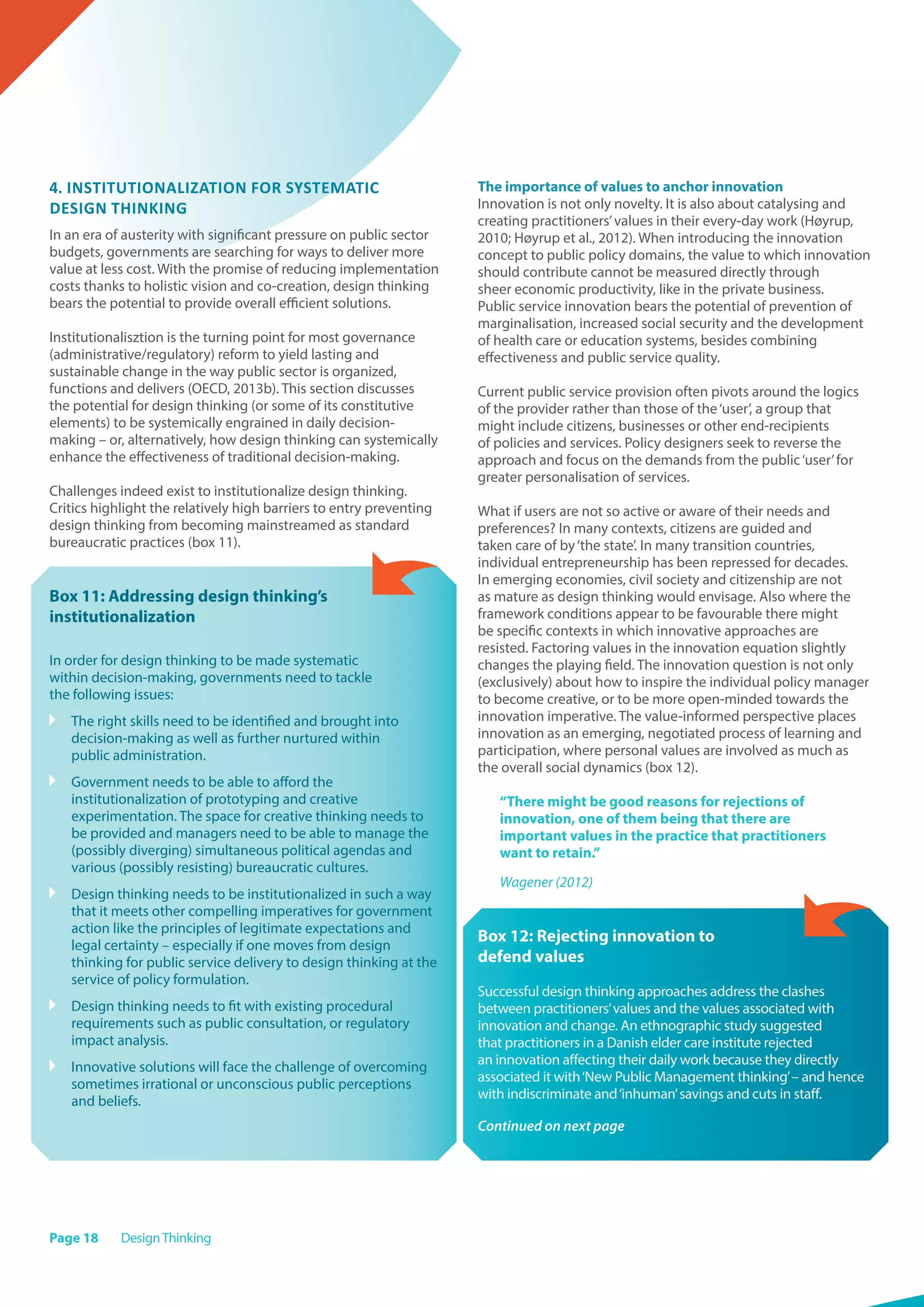 Page 18 DesignThinking
4. Institutionalization for systematic
design thinking
In an era of austerity with significant pressure on public sector
budgets, governments are searching for ways to deliver more
value at less cost. With the promise of reducing implementation
costs thanks to holistic vision and co-creation, design thinking
bears the potential to provide overall efficient solutions.
Institutionalisztion is the turning point for most governance
(administrative/regulatory) reform to yield lasting and
sustainable change in the way public sector is organized,
functions and delivers (OECD, 2013b). This section discusses
the potential for design thinking (or some of its constitutive
elements) to be systemically engrained in daily decision-
making – or, alternatively, how design thinking can systemically
enhance the effectiveness of traditional decision-making.
Challenges indeed exist to institutionalize design thinking.
Critics highlight the relatively high barriers to entry preventing
design thinking from becoming mainstreamed as standard
bureaucratic practices (box 11).
Box 11: Addressing design thinking’s
institutionalization
In order for design thinking to be made systematic
within decision-making, governments need to tackle
the following issues:
	 The right skills need to be identified and brought into
decision-making as well as further nurtured within
public administration.
	 Government needs to be able to afford the
institutionalization of prototyping and creative
experimentation. The space for creative thinking needs to
be provided and managers need to be able to manage the
(possibly diverging) simultaneous political agendas and
various (possibly resisting) bureaucratic cultures.
	 Design thinking needs to be institutionalized in such a way
that it meets other compelling imperatives for government
action like the principles of legitimate expectations and
legal certainty – especially if one moves from design
thinking for public service delivery to design thinking at the
service of policy formulation.
	 Design thinking needs to fit with existing procedural
requirements such as public consultation, or regulatory
impact analysis.
	 Innovative solutions will face the challenge of overcoming
sometimes irrational or unconscious public perceptions
and beliefs.
The importance of values to anchor innovation
Innovation is not only novelty. It is also about catalysing and
creating practitioners’values in their every-day work (Høyrup,
2010; Høyrup et al., 2012). When introducing the innovation
concept to public policy domains, the value to which innovation
should contribute cannot be measured directly through
sheer economic productivity, like in the private business.
Public service innovation bears the potential of prevention of
marginalisation, increased social security and the development
of health care or education systems, besides combining
effectiveness and public service quality.
Current public service provision often pivots around the logics
of the provider rather than those of the‘user’, a group that
might include citizens, businesses or other end-recipients
of policies and services. Policy designers seek to reverse the
approach and focus on the demands from the public‘user’for
greater personalisation of services.
What if users are not so active or aware of their needs and
preferences? In many contexts, citizens are guided and
taken care of by‘the state’. In many transition countries,
individual entrepreneurship has been repressed for decades.
In emerging economies, civil society and citizenship are not
as mature as design thinking would envisage. Also where the
framework conditions appear to be favourable there might
be specific contexts in which innovative approaches are
resisted. Factoring values in the innovation equation slightly
changes the playing field. The innovation question is not only
(exclusively) about how to inspire the individual policy manager
to become creative, or to be more open-minded towards the
innovation imperative. The value-informed perspective places
innovation as an emerging, negotiated process of learning and
participation, where personal values are involved as much as
the overall social dynamics (box 12).
“There might be good reasons for rejections of
innovation, one of them being that there are
important values in the practice that practitioners
want to retain.”
Wagener (2012)
Box 12: Rejecting innovation to
defend values
Successful design thinking approaches address the clashes
between practitioners’values and the values associated with
innovation and change. An ethnographic study suggested
that practitioners in a Danish elder care institute rejected
an innovation affecting their daily work because they directly
associated it with‘New Public Management thinking’– and hence
with indiscriminate and‘inhuman’savings and cuts in staff.
Continued on next page
 